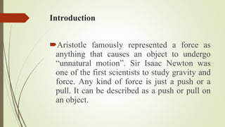 Introduction
Aristotle famously represented a force as
anything that causes an object to undergo
“unnatural motion”. Sir Isaac Newton was
one of the first scientists to study gravity and
force. Any kind of force is just a push or a
pull. It can be described as a push or pull on
an object.
 