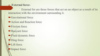  External force:
External for are those forces that act on an object as a result of its
interaction with the environment surrounding it.
Gravitational force
Action and Reaction force
Friction force
Buoyant force
Fluid dynamic force
Drag force
Lift force
Impact force
 
