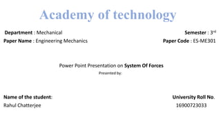 Academy of technology
Department : Mechanical Semester : 3rd
Paper Name : Engineering Mechanics Paper Code : ES-ME301
Power Point Presentation on System Of Forces
Presented by:
Name of the student: University Roll No.
Rahul Chatterjee 16900723033
 