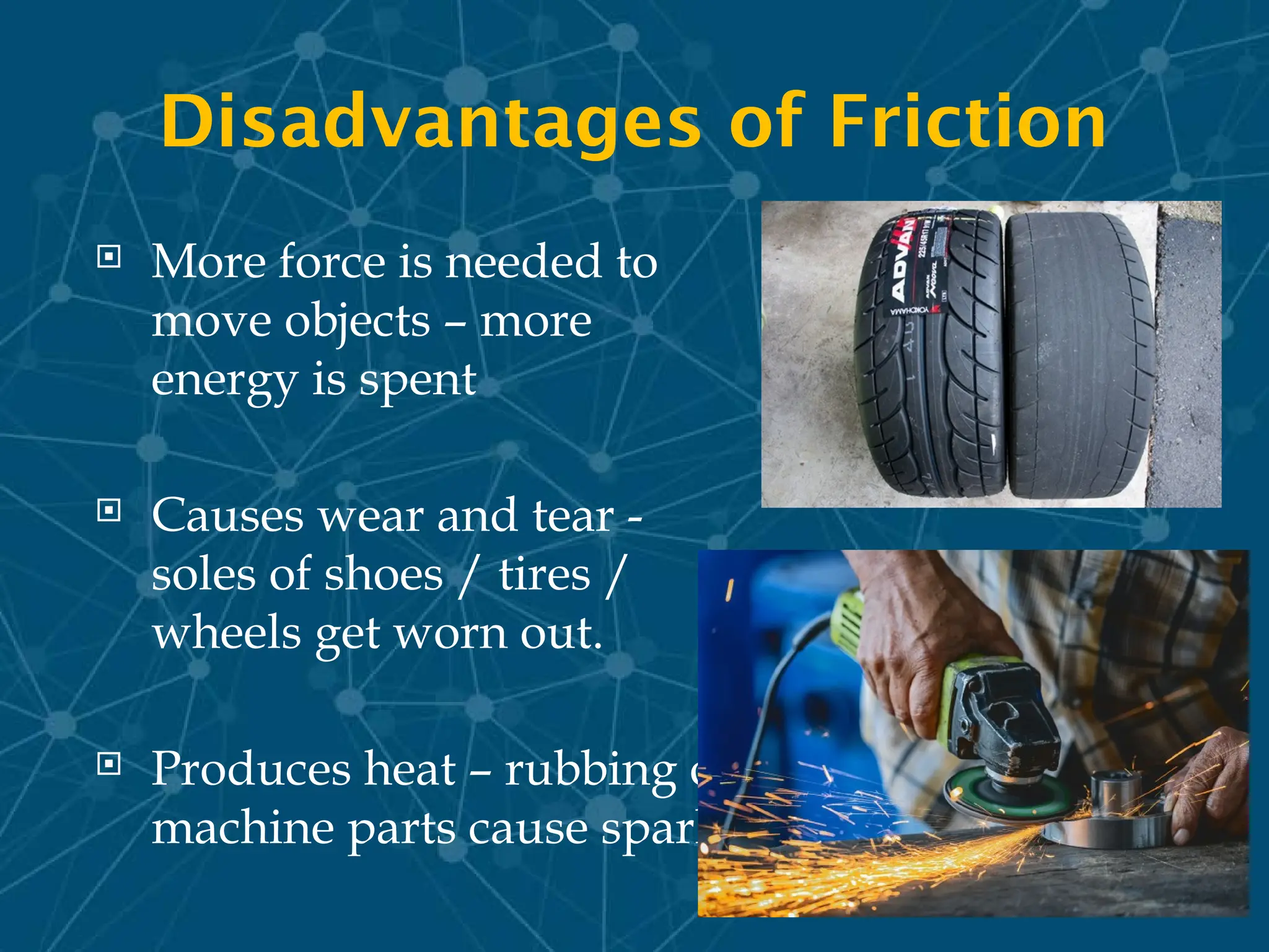 Disadvantages of Friction
 More force is needed to
move objects – more
energy is spent
 Causes wear and tear -
soles of shoes / tires /
wheels get worn out.
 Produces heat – rubbing of
machine parts cause sparks
 