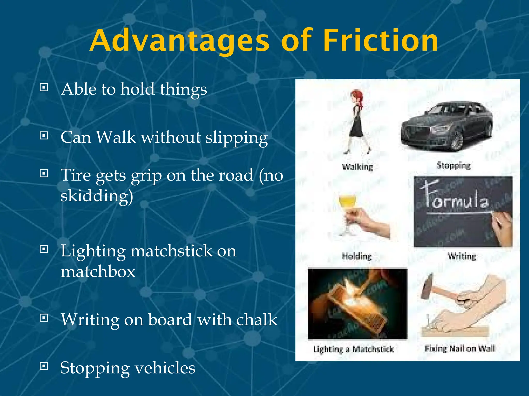 Advantages of Friction
 Able to hold things
 Can Walk without slipping
 Tire gets grip on the road (no
skidding)
 Lighting matchstick on
matchbox
 Writing on board with chalk
 Stopping vehicles
 