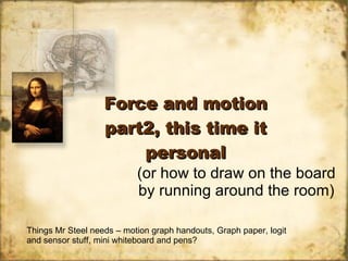 Force and motion part2, this time it personal (or how to draw on the board by running around the room) Things Mr Steel needs – motion graph handouts, Graph paper, logit and sensor stuff, mini whiteboard and pens? 
