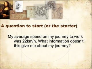 A question to start (or the starter) My average speed on my journey to work was 22km/h. What information doesn’t this give me about my journey? 