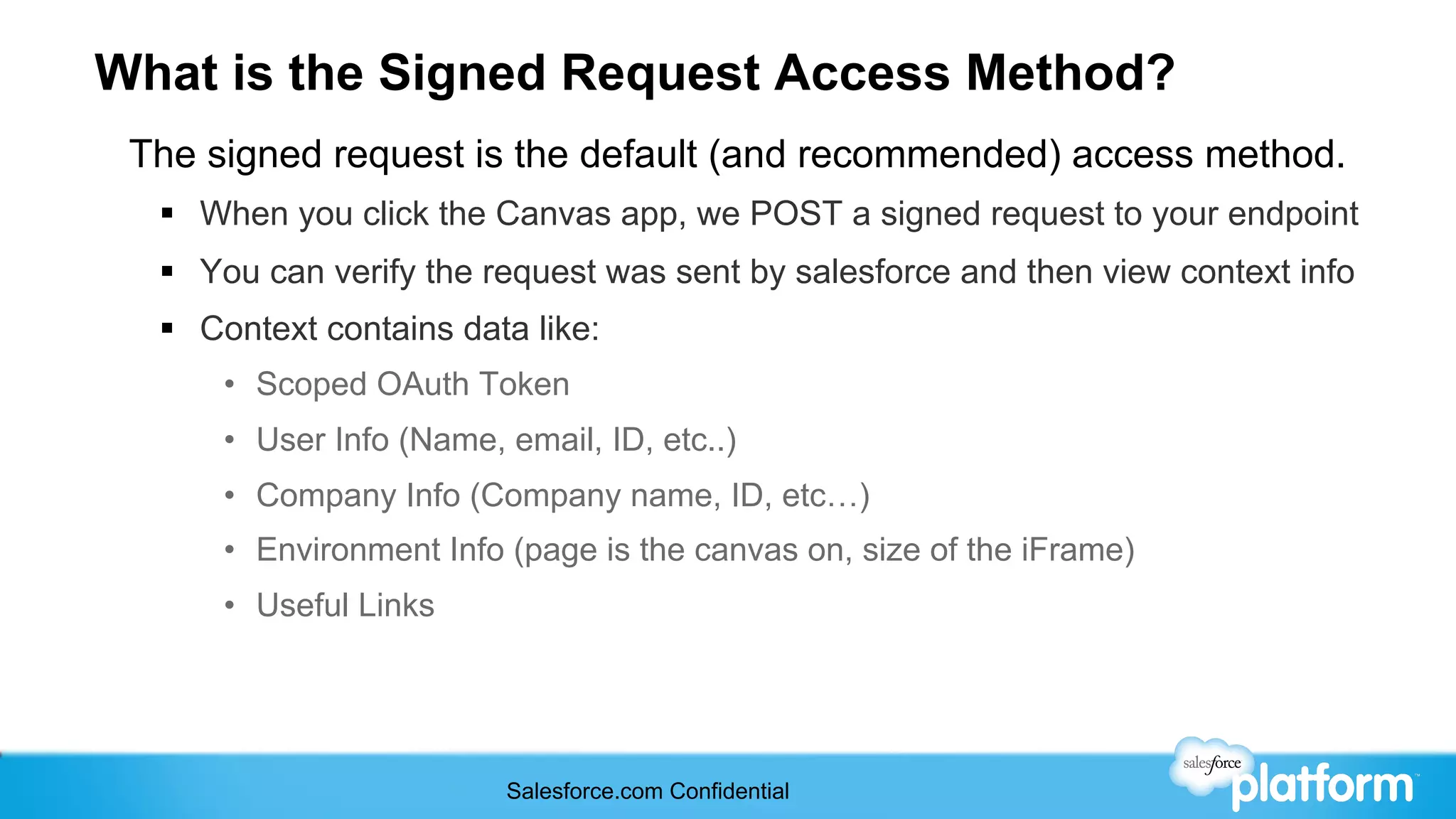 What is the Signed Request Access Method?
 The signed request is the default (and recommended) access method.
  §  When you click the Canvas app, we POST a signed request to your endpoint
  §  You can verify the request was sent by salesforce and then view context info
  §  Context contains data like:
      •  Scoped OAuth Token
      •  User Info (Name, email, ID, etc..)
      •  Company Info (Company name, ID, etc…)
      •  Environment Info (page is the canvas on, size of the iFrame)
      •  Useful Links




                          Salesforce.com Confidential
 