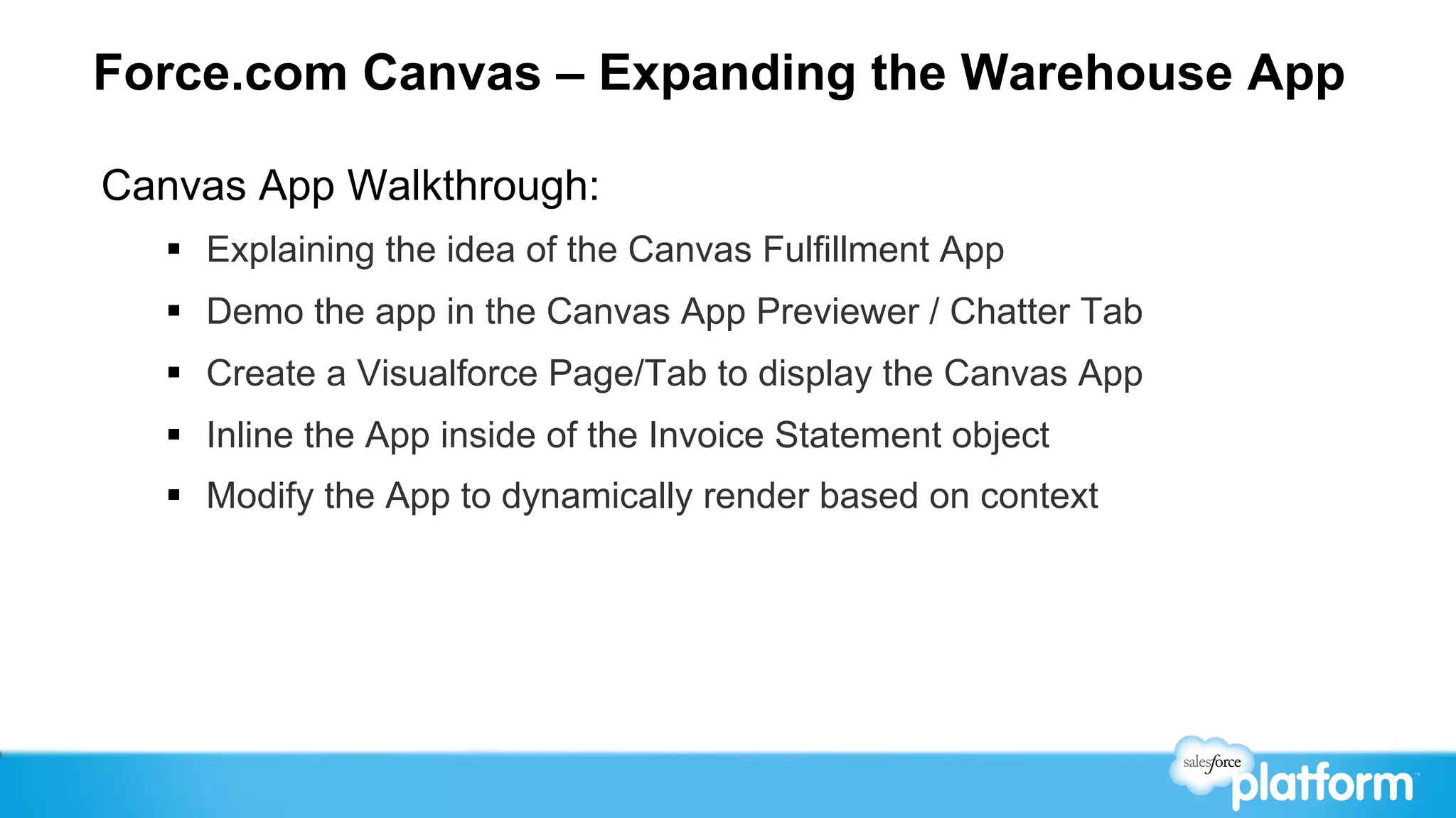 Force.com Canvas – Expanding the Warehouse App

Canvas App Walkthrough:
  §  Explaining the idea of the Canvas Fulfillment App
  §  Demo the app in the Canvas App Previewer / Chatter Tab
  §  Create a Visualforce Page/Tab to display the Canvas App
  §  Inline the App inside of the Invoice Statement object
  §  Modify the App to dynamically render based on context
 