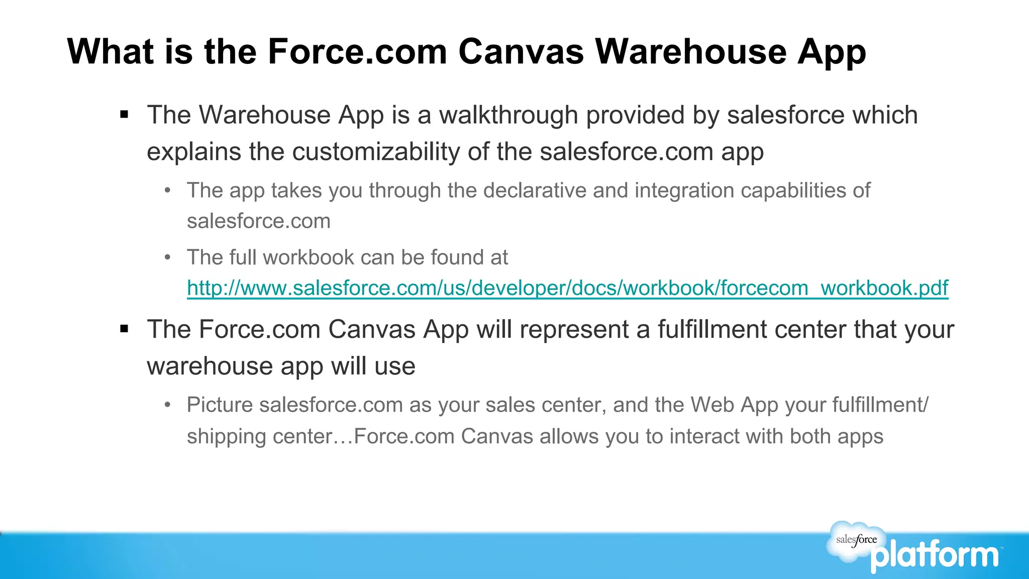 What is the Force.com Canvas Warehouse App
  §  The Warehouse App is a walkthrough provided by salesforce which
      explains the customizability of the salesforce.com app
      •  The app takes you through the declarative and integration capabilities of
         salesforce.com
      •  The full workbook can be found at
         http://www.salesforce.com/us/developer/docs/workbook/forcecom_workbook.pdf
  §  The Force.com Canvas App will represent a fulfillment center that your
      warehouse app will use
      •  Picture salesforce.com as your sales center, and the Web App your fulfillment/
         shipping center…Force.com Canvas allows you to interact with both apps
 