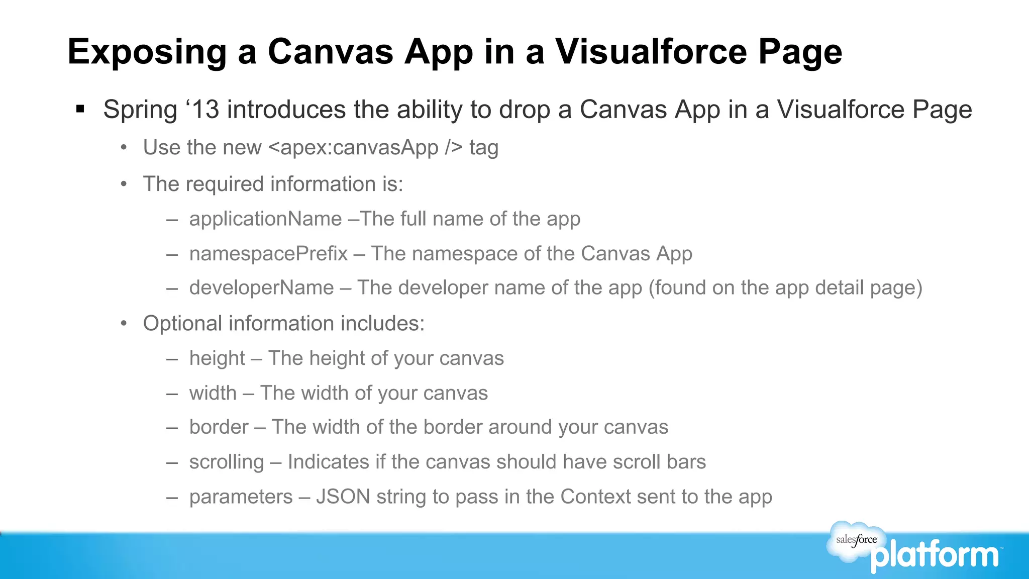 Exposing a Canvas App in a Visualforce Page
§  Spring ‘13 introduces the ability to drop a Canvas App in a Visualforce Page
    •  Use the new <apex:canvasApp /> tag
    •  The required information is:
         –  applicationName –The full name of the app
         –  namespacePrefix – The namespace of the Canvas App
         –  developerName – The developer name of the app (found on the app detail page)
    •  Optional information includes:
         –  height – The height of your canvas
         –  width – The width of your canvas
         –  border – The width of the border around your canvas
         –  scrolling – Indicates if the canvas should have scroll bars
         –  parameters – JSON string to pass in the Context sent to the app
 