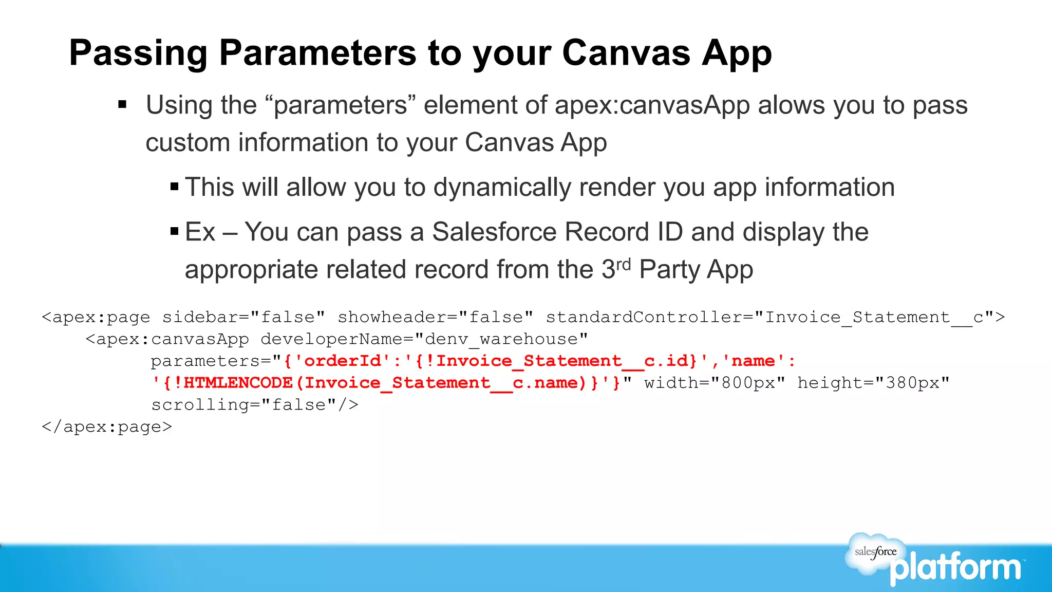 Passing Parameters to your Canvas App
      §  Using the “parameters” element of apex:canvasApp alows you to pass
          custom information to your Canvas App
           § This will allow you to dynamically render you app information
           § Ex – You can pass a Salesforce Record ID and display the
              appropriate related record from the 3rd Party App
<apex:page sidebar="false" showheader="false" standardController="Invoice_Statement__c">
    <apex:canvasApp developerName="denv_warehouse"
          parameters="{'orderId':'{!Invoice_Statement__c.id}','name':
          '{!HTMLENCODE(Invoice_Statement__c.name)}'}" width="800px" height="380px"
          scrolling="false"/>
</apex:page>
 