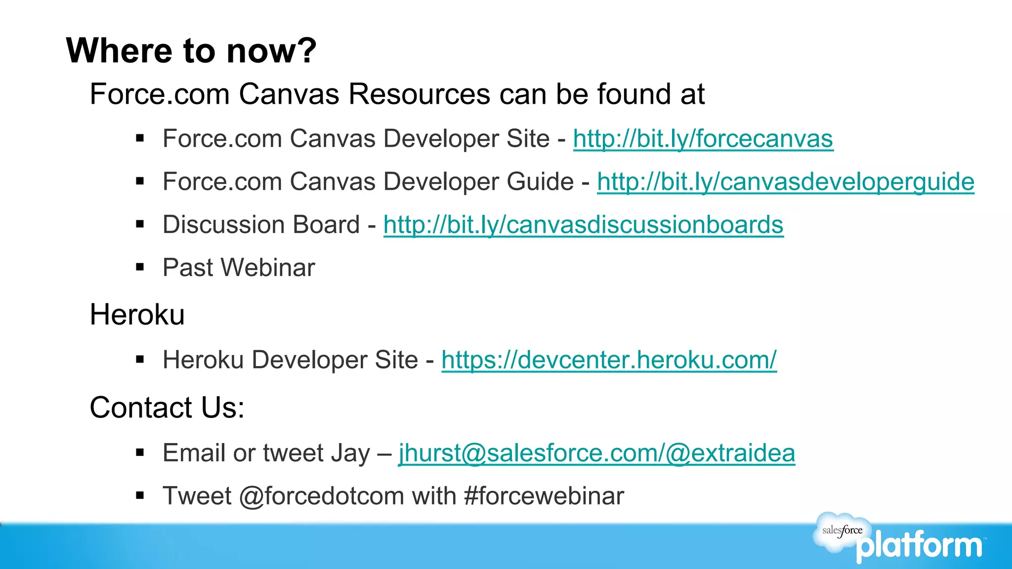 Where to now?
 Force.com Canvas Resources can be found at
    §  Force.com Canvas Developer Site - http://bit.ly/forcecanvas
    §  Force.com Canvas Developer Guide - http://bit.ly/canvasdeveloperguide
    §  Discussion Board - http://bit.ly/canvasdiscussionboards
    §  Past Webinar
 Heroku
    §  Heroku Developer Site - https://devcenter.heroku.com/
 Contact Us:
    §  Email or tweet Jay – jhurst@salesforce.com/@extraidea
    §  Tweet @forcedotcom with #forcewebinar
 