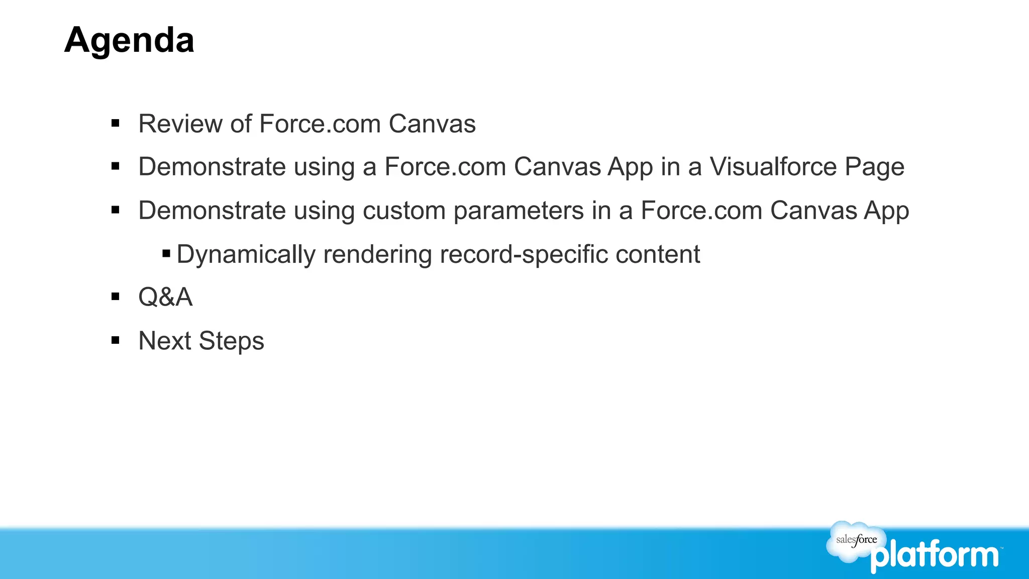 Agenda

  §  Review of Force.com Canvas
  §  Demonstrate using a Force.com Canvas App in a Visualforce Page
  §  Demonstrate using custom parameters in a Force.com Canvas App
      § Dynamically rendering record-specific content
  §  Q&A
  §  Next Steps
 