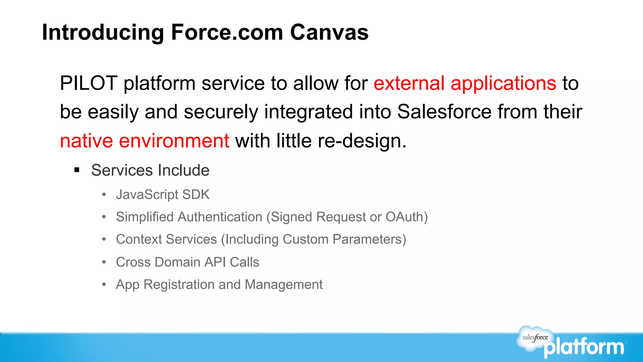 Introducing Force.com Canvas

 PILOT platform service to allow for external applications to
 be easily and securely integrated into Salesforce from their
 native environment with little re-design.
  §  Services Include
      •  JavaScript SDK
      •  Simplified Authentication (Signed Request or OAuth)
      •  Context Services (Including Custom Parameters)
      •  Cross Domain API Calls
      •  App Registration and Management
 