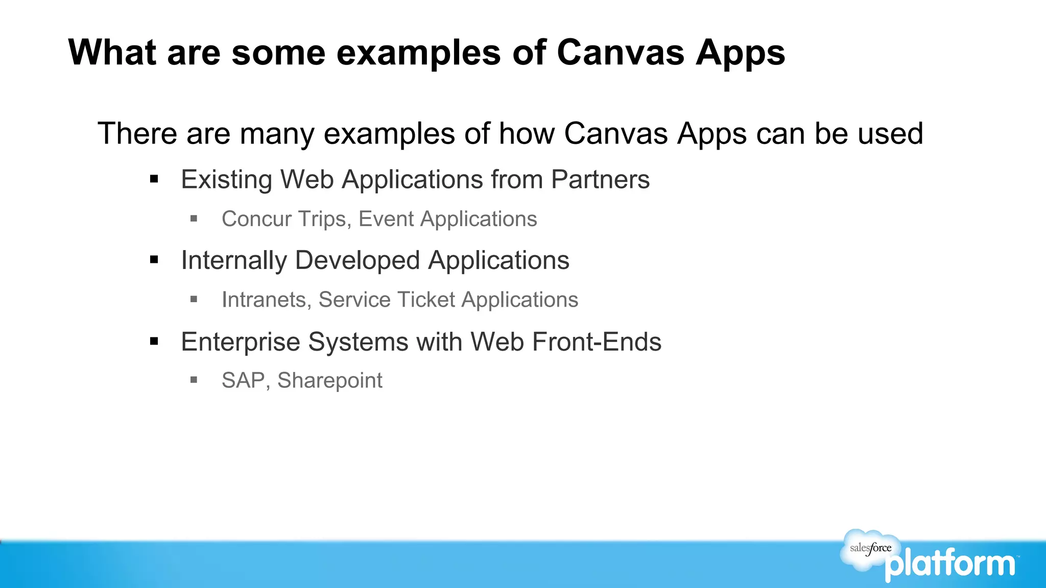 What are some examples of Canvas Apps

 There are many examples of how Canvas Apps can be used
    §  Existing Web Applications from Partners
       §  Concur Trips, Event Applications
    §  Internally Developed Applications
       §  Intranets, Service Ticket Applications

    §  Enterprise Systems with Web Front-Ends
       §  SAP, Sharepoint
 
