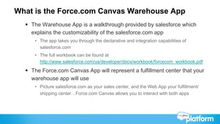 What is the Force.com Canvas Warehouse App
  §  The Warehouse App is a walkthrough provided by salesforce which
      explains the customizability of the salesforce.com app
      •  The app takes you through the declarative and integration capabilities of
         salesforce.com
      •  The full workbook can be found at
         http://www.salesforce.com/us/developer/docs/workbook/forcecom_workbook.pdf
  §  The Force.com Canvas App will represent a fulfillment center that your
      warehouse app will use
      •  Picture salesforce.com as your sales center, and the Web App your fulfillment/
         shipping center…Force.com Canvas allows you to interact with both apps
 