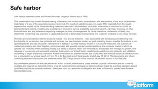 Safe harbor
 Safe harbor statement under the Private Securities Litigation Reform Act of 1995:

 This presentation may contain forward-looking statements that involve risks, uncertainties, and assumptions. If any such uncertainties
 materialize or if any of the assumptions proves incorrect, the results of salesforce.com, inc. could differ materially from the results
 expressed or implied by the forward-looking statements we make. All statements other than statements of historical fact could be
 deemed forward-looking, including any projections of product or service availability, subscriber growth, earnings, revenues, or other
 financial items and any statements regarding strategies or plans of management for future operations, statements of belief, any
 statements concerning new, planned, or upgraded services or technology developments and customer contracts or use of our services.

 The risks and uncertainties referred to above include – but are not limited to – risks associated with developing and delivering new
 functionality for our service, new products and services, our new business model, our past operating losses, possible fluctuations in our
 operating results and rate of growth, interruptions or delays in our Web hosting, breach of our security measures, the outcome of
 intellectual property and other litigation, risks associated with possible mergers and acquisitions, the immature market in which we
 operate, our relatively limited operating history, our ability to expand, retain, and motivate our employees and manage our growth, new
 releases of our service and successful customer deployment, our limited history reselling non-salesforce.com products, and utilization
 and selling to larger enterprise customers. Further information on potential factors that could affect the financial results of salesforce.com,
 inc. is included in our annual report on Form 10-Q for the most recent fiscal quarter ended July 31, 2012. This documents and others
 containing important disclosures are available on the SEC Filings section of the Investor Information section of our Web site.

 Any unreleased services or features referenced in this or other presentations, press releases or public statements are not currently
 available and may not be delivered on time or at all. Customers who purchase our services should make the purchase decisions based
 upon features that are currently available. Salesforce.com, inc. assumes no obligation and does not intend to update these forward-
 looking statements.
 
