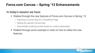 Force.com Canvas – Spring ’13 Enhancements

In today’s session we have:
   §  Walked through the new features of Force.com Canvas in Spring ‘13
      •  Exposing a Canvas App on a Visualforce Page
      •  Setting the specific Canvas Size
      •  Dynamically rendering content based on custom parameters
   §  Walked through some example in code on how to utilize the new
       features
 