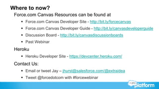 Where to now?
 Force.com Canvas Resources can be found at
    §  Force.com Canvas Developer Site - http://bit.ly/forcecanvas
    §  Force.com Canvas Developer Guide - http://bit.ly/canvasdeveloperguide
    §  Discussion Board - http://bit.ly/canvasdiscussionboards
    §  Past Webinar
 Heroku
    §  Heroku Developer Site - https://devcenter.heroku.com/
 Contact Us:
    §  Email or tweet Jay – jhurst@salesforce.com/@extraidea
    §  Tweet @forcedotcom with #forcewebinar
 
