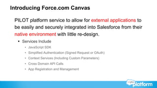 Introducing Force.com Canvas

 PILOT platform service to allow for external applications to
 be easily and securely integrated into Salesforce from their
 native environment with little re-design.
  §  Services Include
      •  JavaScript SDK
      •  Simplified Authentication (Signed Request or OAuth)
      •  Context Services (Including Custom Parameters)
      •  Cross Domain API Calls
      •  App Registration and Management
 