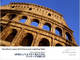 Cloudforce Japan 2012 Force.com Lightning Talks                   株式会社チームスピリット


                                                         !      研究開発グループ エンジニア 


                              Force.com Design Pattern       倉谷 彰(@a_kuratani)

             3年目にしてようやく見えてきた                                         2012/12/6

                   パッケージの使い方
 