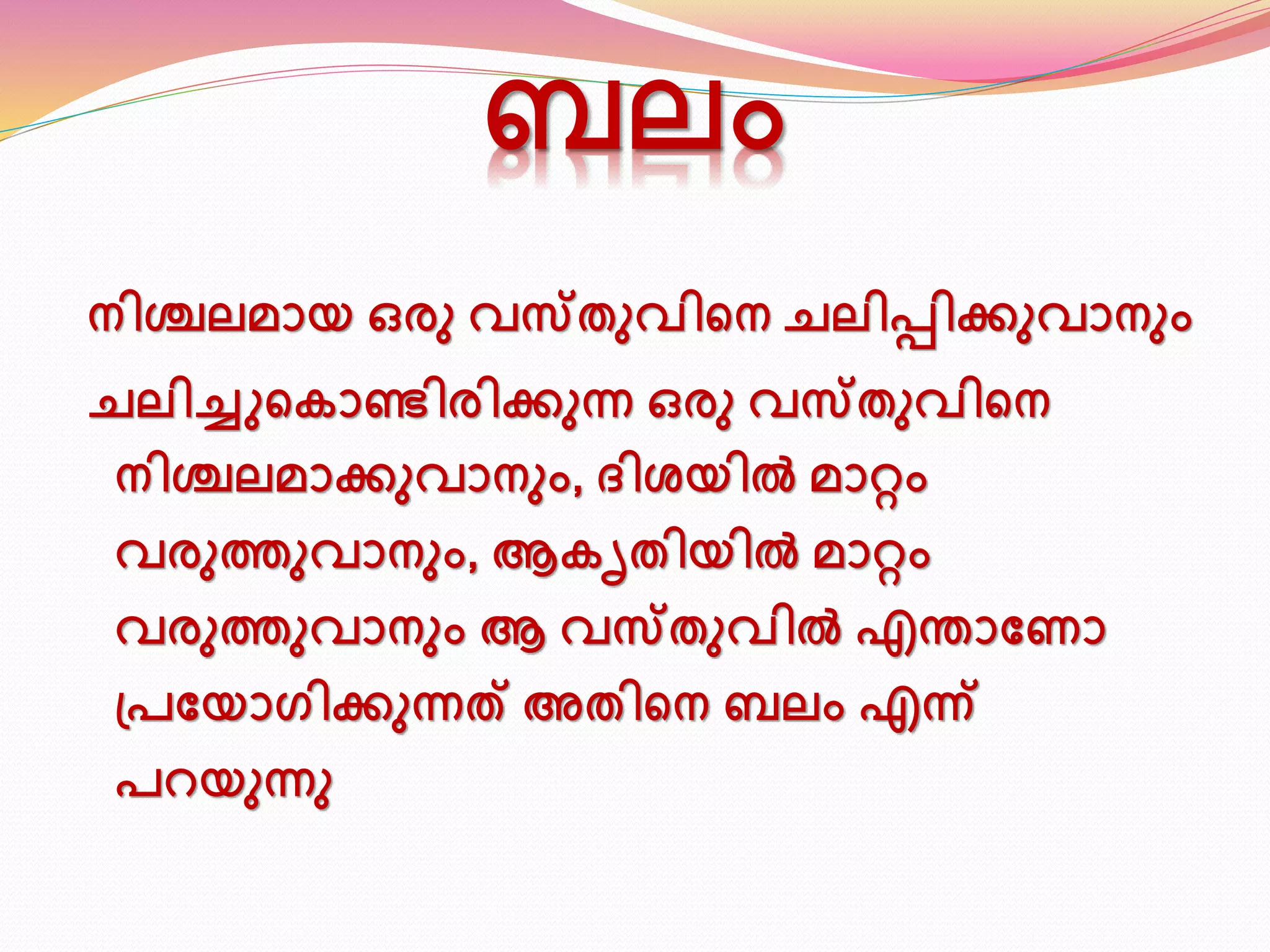 ബലം 
നിശ്ചലമായ ഒരു വസ്തുവിടന ചലിപ്പിക്കുവാനും 
ചലിച്ചുടകാണ്ടിരിക്കുന്ന ഒരു വസ്തുവിടന 
നിശ്ചലമാക്കുവാനും, ദിശയിൽ മാറ്റം 
വരുത്തുവാനും, ആകൃതിയിൽ മാറ്റം 
വരുത്തുവാനും ആ വസ്തുവിൽ എന്താണ ാ 
പ്പണയാഗിക്കുന്നത് അതിടന ബലം എന്ന് 
പറയുന്നു 
 
