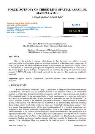 Force Isotropy of Three-Limb Spatial Parallel Manipulator, A. Chandrashekhar, G. Satish
Babu, Journal Impact Factor (2015): 8.8293 Calculated by GISI (www.jifactor.com)
www.iaeme.com/ijmet.asp 1 editor@iaeme.com
1
Asst. Prof., Mechanical Engineering Department,
The ICFAI Foundation for Higher Education, Hyderabad, India
2
Professor, Department of Mechanical Engineering,
JNTUH College of Engineering Hyderabad, INDIA
ABSTRACT
One of the criteria in optimal robot design is that the robot can achieve isotropic
configurations i.e. configurations where the condition number of its Jacobian matrix equals one. At
these configurations, the likelihood of error is equal in all directions and equal forces may be exerted
in all directions. A three-limb spatial parallel manipulator with two identical limbs is considered in
the present paper. Nearly isotropic configurations are identified by using the condition number
concept. A MATLAB code is developed and used for the analysis. The results are graphically
presented.
Keywords: Spatial Robotic Manipulator, Condition Number, Force Isotropy, Performance
Measures.
I. INTRODUCTION
J. Kenneth Salisbury and John J. Craig (1) are the first to apply the condition number concept
to mechanisms. They have used the condition number of the Jacobian Matrix as an optimization
criterion to obtain ideal dimensions for the mechanisms with the two revolute joints and Stanford
JPL Articulated hand. For the anticipated tasks of robot manipulators, it is important to locate its
workspace in the optimum location. Several measures of workspace are used for this purpose. The
size of reachable volume is an important performance measure. Another measure of workspace
quality is the accuracy with which forces can be exerted. It has been found by Salisbury and Craig
that at certain interior points in the workspace forces may be exerted with maximum accuracy. They
have shown that condition number of the force transformation JT it is possible to compare error
propagation with different manipulator configurations. Point in the workspace that minimize the
condition number of the Jacobian matrix are the best conditioned to minimize error propagation from
input torques to output forces. J P. Merlet (2) had reviewed the papers defining the various accuracy
indices and discussed the suitability of these indices for parallel robots. They have also examined the
concept of Jacobin and inverse Jacobin matrices which are essential for finding the positioning
accuracy of the end effector. They have proved that the condition number is dependent on the choice
FORCE ISOTROPY OF THREE-LIMB SPATIAL PARALLEL
MANIPULATOR
A. Chandrashekhar1
, G. Satish Babu2
Volume 6, Issue 6, June (2015), pp. 01-08
Article ID: 30120150606001
International Journal of Mechanical Engineering and Technology
© IAEME: http://www.iaeme.com/IJMET.asp
ISSN 0976 – 6340 (Print)
ISSN 0976 – 6359 (Online)
IJMET
© I A E M E
 