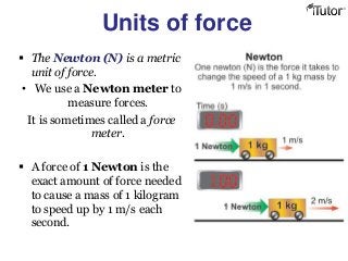 Units of force
 The Newton (N) is a metric
unit of force.
• We use a Newton meter to
measure forces.
It is sometimes called a force
meter.
 A force of 1 Newton is the
exact amount of force needed
to cause a mass of 1 kilogram
to speed up by 1 m/s each
second.
 