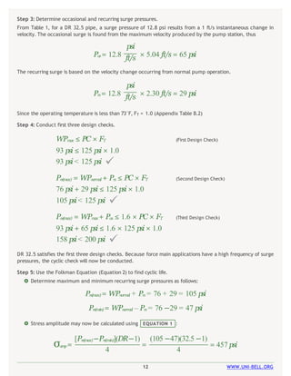 12 WWW.UNI-BELL.ORG
 Stress amplitude may now be calculated using EQUATION 1 :
σam
p= = = 457 psi
[Prs(max)–Prs(min)](DR–1) (105 –47)(32.5 –1)
4 4
DR 32.5 satisfies the first three design checks. Because force main applications have a high frequency of surge
pressures, the cyclic check will now be conducted.
Step 5: Use the Folkman Equation (Equation 2) to find cyclic life.
 Determine maximum and minimum recurring surge pressures as follows:
Prs(max)= WPnorm
a
l + Prs = 76 + 29 = 105 psi
Prs(min) = WPnormal – Prs = 76 –29 = 47 psi
(First Design Check)
WPmax ≤ PC × FT
93 psi ≤ 125 psi × 1.0
93 psi < 125 psi 
(Second Design Check)
Prs(max) = WPnormal + Prs ≤ PC × FT
76 psi + 29 psi ≤ 125 psi × 1.0
105 psi < 125 psi 
(Third Design Check)
Pos(max) = WPmax+ Pos ≤ 1.6 × PC × FT
93 psi + 65 psi ≤ 1.6 × 125 psi × 1.0
158 psi < 200 psi 
Step 3: Determine occasional and recurring surge pressures.
From Table 1, for a DR 32.5 pipe, a surge pressure of 12.8 psi results from a 1 ft/s instantaneous change in
velocity. The occasional surge is found from the maximum velocity produced by the pump station, thus
psi
Pos= 12.8 ft/s × 5.04 ft/s = 65 psi
The recurring surge is based on the velocity change occurring from normal pump operation.
psi
Prs= 12.8 ft/s × 2.30 ft/s = 29 psi
Since the operating temperature is less than 73°F, FT = 1.0 (Appendix Table B.2)
Step 4: Conduct first three design checks.
 