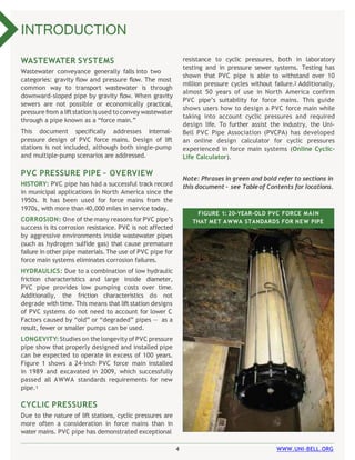 4 WWW.UNI-BELL.ORG
WASTEWATER SYSTEMS
Wastewater conveyance generally falls into two
categories: gravity flow and pressure flow. The most
common way to transport wastewater is through
downward-sloped pipe by gravity flow. When gravity
sewers are not possible or economically practical,
pressure from aliftstation isused to convey wastewater
through a pipe known as a “force main.”
This document specifically addresses internal-
pressure design of PVC force mains. Design of lift
stations is not included, although both single-pump
and multiple-pump scenarios are addressed.
PVC PRESSURE PIPE – OVERVIEW
HISTORY: PVC pipe has had a successful track record
in municipal applications in North America since the
1950s. It has been used for force mains from the
1970s, with more than 40,000 miles in service today.
CORROSION: One of the many reasons for PVC pipe’s
success is its corrosion resistance. PVC is not affected
by aggressive environments inside wastewater pipes
(such as hydrogen sulfide gas) that cause premature
failure in other pipe materials. The use of PVC pipe for
force main systems eliminates corrosion failures.
HYDRAULICS: Due to a combination of low hydraulic
friction characteristics and large inside diameter,
PVC pipe provides low pumping costs over time.
Additionally, the friction characteristics do not
degrade with time. This means that lift station designs
of PVC systems do not need to account for lower C
Factors caused by “old” or “degraded” pipes — as a
result, fewer or smaller pumps can be used.
LONGEVITY: Studies on the longevity of PVC pressure
pipe show that properly designed and installed pipe
can be expected to operate in excess of 100 years.
Figure 1 shows a 24-inch PVC force main installed
in 1989 and excavated in 2009, which successfully
passed all AWWA standards requirements for new
pipe.1
CYCLIC PRESSURES
Due to the nature of lift stations, cyclic pressures are
more often a consideration in force mains than in
water mains. PVC pipe has demonstrated exceptional
INTRODUCTION
resistance to cyclic pressures, both in laboratory
testing and in pressure sewer systems. Testing has
shown that PVC pipe is able to withstand over 10
million pressure cycles without failure.2 Additionally,
almost 50 years of use in North America confirm
PVC pipe’s suitability for force mains. This guide
shows users how to design a PVC force main while
taking into account cyclic pressures and required
design life. To further assist the industry, the Uni-
Bell PVC Pipe Association (PVCPA) has developed
an online design calculator for cyclic pressures
experienced in force main systems (Online Cyclic-
Life Calculator).
Note: Phrases in green and bold refer to sections in
this document – see Tableof Contents for locations.
FIGURE 1: 20-YEAR-OLD PVC FORCE MAIN
THAT MET AWWA STANDARDS FOR NEW PIPE
 