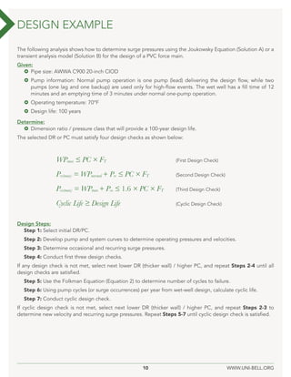 10 WWW.UNI-BELL.ORG
The following analysis shows how to determine surge pressures using the Joukowsky Equation (Solution A) or a
transient analysis model (Solution B) for the design of a PVC force main.
Given:
 Pipe size: AWWA C900 20-inch CIOD
 Pump information: Normal pump operation is one pump (lead) delivering the design flow, while two
pumps (one lag and one backup) are used only for high-flow events. The wet well has a fill time of 12
minutes and an emptying time of 3 minutes under normal one-pump operation.
 Operating temperature: 70°F
 Design life: 100 years
Determine:
 Dimension ratio / pressure class that will provide a 100-year design life.
The selected DR or PC must satisfy four design checks as shown below:
Design Steps:
Step 1: Select initial DR/PC.
Step 2: Develop pump and system curves to determine operating pressures and velocities.
Step 3: Determine occasional and recurring surge pressures.
Step 4: Conduct first three design checks.
If any design check is not met, select next lower DR (thicker wall) / higher PC, and repeat Steps 2-4 until all
design checks are satisfied.
Step 5: Use the Folkman Equation (Equation 2) to determine number of cycles to failure.
Step 6: Using pump cycles (or surge occurrences) per year from wet-well design, calculate cyclic life.
Step 7: Conduct cyclic design check.
If cyclic design check is not met, select next lower DR (thicker wall) / higher PC, and repeat Steps 2-3 to
determine new velocity and recurring surge pressures. Repeat Steps 5-7 until cyclic design check is satisfied.
DESIGN EXAMPLE
WPmax ≤ PC × FT 			 (First Design Check)
Prs(max) = WPnormal + Prs ≤ PC × FT			 (Second Design Check)
Pos(max) = WPmax + Pos ≤ 1.6 × PC × FT (Third Design Check)
Cyclic Life ≥ Design Life			 (Cyclic Design Check)
 
