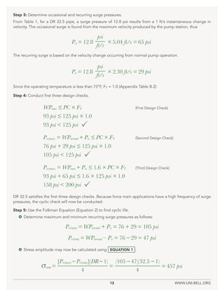 12 WWW.UNI-BELL.ORG
DR 32.5 satisfies the first three design checks. Because force main applications have a high frequency of surge
pressures, the cyclic check will now be conducted.
Step 5: Use the Folkman Equation (Equation 2) to find cyclic life.
 Determine maximum and minimum recurring surge pressures as follows:
 Stress amplitude may now be calculated using EQUATION 1 :
σamp = = = 457 psi
[Prs(max) – Prs(min)](DR– 1) (105 – 47)(32.5 – 1)
4 4
Prs(max) = WPnormal + Prs = 76 + 29 = 105 psi
Prs(min) = WPnormal – Prs = 76 – 29 = 47 psi
Step 4: Conduct first three design checks.
WPmax ≤ PC × FT			 (First Design Check)
93 psi ≤ 125 psi × 1.0
93 psi < 125 psi 
Prs(max) = WPnormal + Prs ≤ PC × FT			 (Second Design Check)
76 psi + 29 psi ≤ 125 psi × 1.0
105 psi < 125 psi 
Pos(max) = WPmax + Pos ≤ 1.6 × PC × FT (Third Design Check)
93 psi + 65 psi ≤ 1.6 × 125 psi × 1.0
158 psi < 200 psi 
The recurring surge is based on the velocity change occurring from normal pump operation.
Since the operating temperature is less than 73°F, FT = 1.0 (Appendix Table B.2)
Pos = 12.8 × 5.04 ft/s = 65 psi
psi
ft/s
Prs = 12.8 × 2.30 ft/s = 29 psi
psi
ft/s
Step 3: Determine occasional and recurring surge pressures.
From Table 1, for a DR 32.5 pipe, a surge pressure of 12.8 psi results from a 1 ft/s instantaneous change in
velocity. The occasional surge is found from the maximum velocity produced by the pump station, thus
 