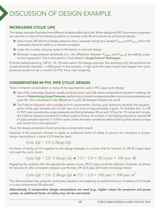 17 FORCE MAIN DESIGN GUIDE FOR PVC PIPE
INCREASING CYCLIC LIFE
The design example illustrates how different variables affect cyclic life. When designing PVC force mains, engineers
can use one or more of the following options to increase cyclic life and ensure an economical design:
 Select lower DR (which increases pressure class / pressure rating) and update Prs(max) and Prs(min) (from the
Joukowsky Equation table or a transient analysis).
 Lower the number of pump cycles in lift-station or wet-well design.
 Decrease surge-pressure amplitude (i.e., the difference between Prs(max) and Prs(min)) by adding surge-
control equipment. This is discussed in more detail in Surge-Control Techniques.
If thicker-walled pipe (e.g., DR 21, 18, 14) were used in the design example, the resulting cyclic life would be too
conservative (for example, >>200 years). In this scenario, a high cyclic-life value means that fatigue from cyclic
pressures would not be a concern for PVC force main longevity.
CONSERVATISM IN PVC PIPE CYCLIC DESIGN
There is inherent conservatism in many of the assumptions used in PVC pipe cyclic design:
 Use of the Joukowsky Equation usually produces lower cyclic-life values compared to transient modeling. As
shown in Determining Surge Pressures, performing a transient analysis provides more accurate pressures and
cyclic life. This is illustrated in the differences in cyclic life between Solutions A and B.
 The Folkman Equation also includes built-in conservatism. During cyclic testing to develop the equation,
some of the pipe samples did not fail over a run time of approximately 2 years. To illustrate this, if a DR
41 PVC pipe experiences surge pressures oscillating between 82 psi and 123 psi for 10 cycles per minute,
the Folkman Equation predicts 6.9 million cycles to failure. In contrast, in the testing laboratory, several DR
41 pipe samples reached 11 million cycles under the same conditions without failing while several pumps
and valves had to be replaced.9
Thus, the design procedure shown provides a conservative result.
However, if the engineer chooses to apply an additional factor of safety to account for variations in project
design assumptions, a value of 2.0 may be used:
Cyclic Life ÷ 2.0 ≥ Design Life
If a factor of safety of 2.0 is applied to the design example, it is shown that for Solution A, DR 32.5 pipe does
not meet the cyclic check:
Cyclic Life ÷ 2.0 ≥ Design Life  113 ÷ 2.0 = 56.5 years < 100 years 
Repeating the analysis with the appropriate system curve, DR 21 pipe would be selected. However, as shown
for Solution B, after a transient analysis is performed, DR 32.5 pipe still meets the design check:
Cyclic Life ÷ 2.0 ≥ Design Life  211 ÷ 2.0 = 106 years > 100 years 
This demonstrates that using the Joukowsky Equation and applying an additional factor of safety of 2.0 results
in a very conservative DR selection.
Alternatively, if conservative design assumptions are used (e.g., higher values for pressures and pump
cycles), an additional factor of safety may not be warranted.
DISCUSSION OF DESIGN EXAMPLE
 