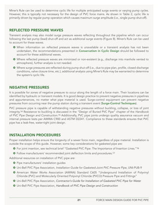 21 FORCE MAIN DESIGN GUIDE FOR PVC PIPE
Miner’s Rule can be used to determine cyclic life for multiple anticipated surge events or varying pump cycles.
However, this is typically not necessary for the design of PVC force mains. As shown in Table 2, cyclic life is
primarily driven by regular pump operation which causes maximum surge amplitude (i.e., single pump shut-off).
REFLECTED PRESSURE WAVES
Transient analysis may also model surge pressure waves reflecting throughout the pipeline which can occur
following the last pump (lead) shut-off and act as additional surge events (Figure 8). Miner’s Rule can be used
to account for these waves.
 When information on reflected pressure waves is unavailable or a transient analysis has not been
undertaken, the recommendations presented in Conservatism in Cyclic Design should be followed to
account for these additional waves.
 Where reflected pressure waves are minimized or non-existent (e.g., discharge into manhole vented to
atmosphere), further analysis is not needed.
 Where surge pressures are reflected during pump shut-off (i.e., due to pipe plan, profile, closed discharge
conditions, valve closure time, etc.), additional analysis using Miner’s Rule may be warranted to determine
the system’s cyclic life.
NEGATIVE PRESSURES
It is possible for zones of negative pressure to occur along the length of a force main. Their locations can be
identified by hydraulic or transient models. It is good design practice to prevent negative pressures in pipelines
and appurtenances, no matter what pipe material is used. Surge-control equipment can prevent negative
pressures from occurring near the pump station during a transient event (Surge-Control Techniques).
PVC pressure pipe is capable of withstanding negative pressures without buckling, collapse, or loss of joint
integrity.14 Resistance to buckling is discussed in the “Design of Buried PVC Pipe” chapter of the Handbook
of PVC Pipe Design and Construction.15 Additionally, PVC pipe joints undergo quality assurance vacuum and
internal pressure tests per AWWA C900 and ASTM D2241. Compliance to these standards ensures that PVC
pipe has a leak-free, water-tight joint design.
INSTALLATION PROCEDURES
Proper installation helps ensure the longevity of a sewer force main, regardless of pipe material. Installation is
outside the scope of this guide. However, some key considerations for gasketed pipe are:
 For joint insertion, see technical brief “Gasketed PVC Pipe: The Importance of Insertion Lines.”16
 Follow manufacturers’ recommended joint deflection limits and procedures.17
Additional resources on installation of PVC pipe are:
 Pipe manufacturers’ installation guides
 Uni-Bell PVC Pipe Association, Installation Guide for Gasketed-Joint PVC Pressure Pipe, UNI-PUB-9
 American Water Works Association (AWWA) Standard C605 “Underground Installation of Polyvinyl
Chloride (PVC) and Molecularly Oriented Polyvinyl Chloride (PVCO) Pressure Pipe and Fittings”
 Uni-Bell PVC Pipe Association, Contractor’s Guide for Installation of Gasketed PVC Pipe for Water
 Uni-Bell PVC Pipe Association, Handbook of PVC Pipe Design and Construction
 