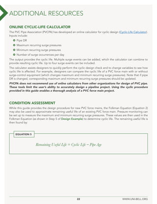 22 WWW.UNI-BELL.ORG
ONLINE CYCLIC-LIFE CALCULATOR
The PVC Pipe Association (PVCPA) has developed an online calculator for cyclic design (Cyclic-Life Calculator).
Inputs include:
 Pipe DR
 Maximum recurring surge pressures
 Minimum recurring surge pressures
 Number of surge occurrences per day
The output provides the cyclic life. Multiple surge events can be added, which the calculator can combine to
provide resulting cyclic life. Up to four surge events can be included.
The calculator assists designers to quickly perform the cyclic design check and to change variables to see how
cyclic life is affected. For example, designers can compare the cyclic life of a PVC force main with or without
surge-control equipment (which changes maximum and minimum recurring surge pressures). Note that if pipe
DR is changed, corresponding maximum and minimum recurring surge pressures should be updated.
PVCPA does not recommend use of online calculators from other organizations for design of PVC pipe.
These tools limit the user’s ability to accurately design a pipeline project. Using the cyclic procedure
provided in this guide enables a thorough analysis of a PVC force main project.
CONDITION ASSESSMENT
While this guide provides the design procedure for new PVC force mains, the Folkman Equation (Equation 2)
may also be used to approximate remaining useful life of an existing PVC force main. Pressure monitoring can
be set up to measure the maximum and minimum recurring surge pressures. These values are then used in the
Folkman Equation (as shown in Step 5 of Design Example) to determine cyclic life. The remaining useful life is
then found by:
ADDITIONAL RESOURCES
Remaining Useful Life = Cyclic Life – Pipe Age
EQUATION 5
 