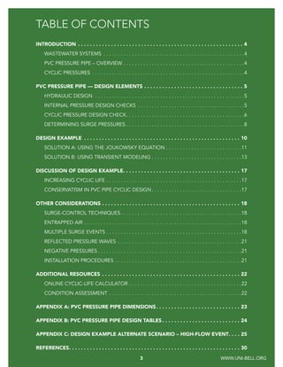 3 FORCE MAIN DESIGN GUIDE FOR PVC PIPE
TABLE OF CONTENTS
INTRODUCTION.  .  .  .  .  .  .  .  .  .  .  .  .  .  .  .  .  .  .  .  .  .  .  .  .  .  .  .  .  .  .  .  .  .  .  .  .  .  .  .  .  .  .  .  .  .  .  .  .  .  .  .  .  .  .  . 4
WASTEWATER SYSTEMS .  .  .  .  .  .  .  .  .  .  .  .  .  .  .  .  .  .  .  .  .  .  .  .  .  .  .  .  .  .  .  .  .  .  .  .  .  .  .  .  .  .  .  .  .  .  .  .  .  . 4
PVC PRESSURE PIPE – OVERVIEW.  .  .  .  .  .  .  .  .  .  .  .  .  .  .  .  .  .  .  .  .  .  .  .  .  .  .  .  .  .  .  .  .  .  .  .  .  .  .  .  .  .  . 4
CYCLIC PRESSURES .  .  .  .  .  .  .  .  .  .  .  .  .  .  .  .  .  .  .  .  .  .  .  .  .  .  .  .  .  .  .  .  .  .  .  .  .  .  .  .  .  .  .  .  .  .  .  .  .  .  .  .  .  . 4
PVC PRESSURE PIPE — DESIGN ELEMENTS.  .  .  .  .  .  .  .  .  .  .  .  .  .  .  .  .  .  .  .  .  .  .  .  .  .  .  .  .  .  .  .  .  . 5
HYDRAULIC DESIGN .  .  .  .  .  .  .  .  .  .  .  .  .  .  .  .  .  .  .  .  .  .  .  .  .  .  .  .  .  .  .  .  .  .  .  .  .  .  .  .  .  .  .  .  .  .  .  .  .  .  .  .  . 5
INTERNAL PRESSURE DESIGN CHECKS.  .  .  .  .  .  .  .  .  .  .  .  .  .  .  .  .  .  .  .  .  .  .  .  .  .  .  .  .  .  .  .  .  .  .  .  .  . 5
CYCLIC PRESSURE DESIGN CHECK
. .  .  .  .  .  .  .  .  .  .  .  .  .  .  .  .  .  .  .  .  .  .  .  .  .  .  .  .  .  .  .  .  .  .  .  .  .  .  .  .  . 6
DETERMINING SURGE PRESSURES.  .  .  .  .  .  .  .  .  .  .  .  .  .  .  .  .  .  .  .  .  .  .  .  .  .  .  .  .  .  .  .  .  .  .  .  .  .  .  .  .  . 8
DESIGN EXAMPLE .  .  .  .  .  .  .  .  .  .  .  .  .  .  .  .  .  .  .  .  .  .  .  .  .  .  .  .  .  .  .  .  .  .  .  .  .  .  .  .  .  .  .  .  .  .  .  .  .  .  .  .  . 10
SOLUTION A: USING THE JOUKOWSKY EQUATION.  .  .  .  .  .  .  .  .  .  .  .  .  .  .  .  .  .  .  .  .  .  .  .  .  .  . 11
SOLUTION B: USING TRANSIENT MODELING.  .  .  .  .  .  .  .  .  .  .  .  .  .  .  .  .  .  .  .  .  .  .  .  .  .  .  .  .  .  .  . 13
DISCUSSION OF DESIGN EXAMPLE
. .  .  .  .  .  .  .  .  .  .  .  .  .  .  .  .  .  .  .  .  .  .  .  .  .  .  .  .  .  .  .  .  .  .  .  .  .  .  . 17
INCREASING CYCLIC LIFE.  .  .  .  .  .  .  .  .  .  .  .  .  .  .  .  .  .  .  .  .  .  .  .  .  .  .  .  .  .  .  .  .  .  .  .  .  .  .  .  .  .  .  .  .  .  .  . 17
CONSERVATISM IN PVC PIPE CYCLIC DESIGN.  .  .  .  .  .  .  .  .  .  .  .  .  .  .  .  .  .  .  .  .  .  .  .  .  .  .  .  .  .  .  . 17
OTHER CONSIDERATIONS.  .  .  .  .  .  .  .  .  .  .  .  .  .  .  .  .  .  .  .  .  .  .  .  .  .  .  .  .  .  .  .  .  .  .  .  .  .  .  .  .  .  .  .  .  .  . 18
SURGE-CONTROL TECHNIQUES. .  .  .  .  .  .  .  .  .  .  .  .  .  .  .  .  .  .  .  .  .  .  .  .  .  .  .  .  .  .  .  .  .  .  .  .  .  .  .  .  .  . 18
ENTRAPPED AIR.  .  .  .  .  .  .  .  .  .  .  .  .  .  .  .  .  .  .  .  .  .  .  .  .  .  .  .  .  .  .  .  .  .  .  .  .  .  .  .  .  .  .  .  .  .  .  .  .  .  .  .  .  .  .  . 18
MULTIPLE SURGE EVENTS.  .  .  .  .  .  .  .  .  .  .  .  .  .  .  .  .  .  .  .  .  .  .  .  .  .  .  .  .  .  .  .  .  .  .  .  .  .  .  .  .  .  .  .  .  .  .  . 18
REFLECTED PRESSURE WAVES.  .  .  .  .  .  .  .  .  .  .  .  .  .  .  .  .  .  .  .  .  .  .  .  .  .  .  .  .  .  .  .  .  .  .  .  .  .  .  .  .  .  .  . 21
NEGATIVE PRESSURES.  .  .  .  .  .  .  .  .  .  .  .  .  .  .  .  .  .  .  .  .  .  .  .  .  .  .  .  .  .  .  .  .  .  .  .  .  .  .  .  .  .  .  .  .  .  .  .  .  .  . 21
INSTALLATION PROCEDURES.  .  .  .  .  .  .  .  .  .  .  .  .  .  .  .  .  .  .  .  .  .  .  .  .  .  .  .  .  .  .  .  .  .  .  .  .  .  .  .  .  .  .  .  . 21
ADDITIONAL RESOURCES.  .  .  .  .  .  .  .  .  .  .  .  .  .  .  .  .  .  .  .  .  .  .  .  .  .  .  .  .  .  .  .  .  .  .  .  .  .  .  .  .  .  .  .  .  .  . 22
ONLINE CYCLIC-LIFE CALCULATOR.  .  .  .  .  .  .  .  .  .  .  .  .  .  .  .  .  .  .  .  .  .  .  .  .  .  .  .  .  .  .  .  .  .  .  .  .  .  .  . 22
CONDITION ASSESSMENT .  .  .  .  .  .  .  .  .  .  .  .  .  .  .  .  .  .  .  .  .  .  .  .  .  .  .  .  .  .  .  .  .  .  .  .  .  .  .  .  .  .  .  .  .  .  . 22
APPENDIX A: PVC PRESSURE PIPE DIMENSIONS. .  .  .  .  .  .  .  .  .  .  .  .  .  .  .  .  .  .  .  .  .  .  .  .  .  .  .  . 23
APPENDIX B: PVC PRESSURE PIPE DESIGN TABLES.  .  .  .  .  .  .  .  .  .  .  .  .  .  .  .  .  .  .  .  .  .  .  .  .  .  . 24
APPENDIX C: DESIGN EXAMPLE ALTERNATE SCENARIO – HIGH-FLOW EVENT	�������25
REFERENCES
. .  .  .  .  .  .  .  .  .  .  .  .  .  .  .  .  .  .  .  .  .  .  .  .  .  .  .  .  .  .  .  .  .  .  .  .  .  .  .  .  .  .  .  .  .  .  .  .  .  .  .  .  .  .  .  .  . 30
3 WWW.UNI-BELL.ORG
 