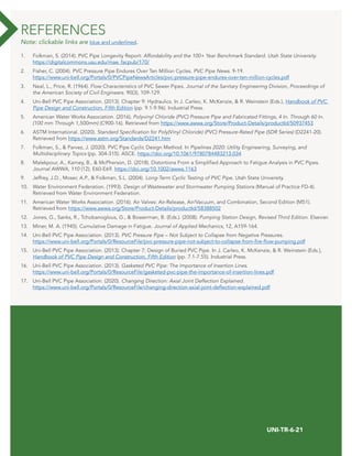 30 WWW.UNI-BELL.ORG
UNI-TR-6-21
1. Folkman, S. (2014). PVC Pipe Longevity Report: Affordability and the 100+ Year Benchmark Standard. Utah State University.
https://digitalcommons.usu.edu/mae_facpub/170/
2. Fisher, C. (2004). PVC Pressure Pipe Endures Over Ten Million Cycles. PVC Pipe News. 9-19.
https://www.uni-bell.org/Portals/0/PVCPipeNewsArticles/pvc-pressure-pipe-endures-over-ten-million-cycles.pdf
3. Neal, L., Price, R. (1964). Flow Characteristics of PVC Sewer Pipes. Journal of the Sanitary Engineering Division, Proceedings of
the American Society of Civil Engineers. 90(3), 109-129.
4. Uni-Bell PVC Pipe Association. (2013). Chapter 9: Hydraulics. In J. Carleo, K. McKenzie, & R. Weinstein (Eds.), Handbook of PVC
Pipe Design and Construction, Fifth Edition (pp. 9.1-9.96). Industrial Press.
5. American Water Works Association. (2016). Polyvinyl Chloride (PVC) Pressure Pipe and Fabricated Fittings, 4 In. Through 60 In.
(100 mm Through 1,500mm) (C900-16). Retrieved from https://www.awwa.org/Store/Product-Details/productId/50937453
6. ASTM International. (2020). Standard Specification for Poly(Vinyl Chloride) (PVC) Pressure-Rated Pipe (SDR Series) (D2241-20).
Retrieved from https://www.astm.org/Standards/D2241.htm
7. Folkman, S., & Parvez, J. (2020). PVC Pipe Cyclic Design Method. In Pipelines 2020: Utility Engineering, Surveying, and
Multidisciplinary Topics (pp. 304-315). ASCE. https://doi.org/10.1061/9780784483213.034
8. Malekpour, A., Karney, B., & McPherson, D. (2018). Distortions From a Simplified Approach to Fatigue Analysis in PVC Pipes.
Journal AWWA, 110 (12), E60-E69. https://doi.org/10.1002/awwa.1163
9.	 Jeffrey, J.D., Moser, A.P., & Folkman, S.L. (2004). Long-Term Cyclic Testing of PVC Pipe. Utah State University.
10.	 Water Environment Federation. (1993). Design of Wastewater and Stormwater Pumping Stations (Manual of Practice FD-4).
Retrieved from Water Environment Federation.
11.	 American Water Works Association. (2016). Air Valves: Air-Release, Air/Vacuum, and Combination, Second Edition (M51).
Retrieved from https://www.awwa.org/Store/Product-Details/productId/58388502
12.	 Jones, G., Sanks, R., Tchobanoglous, G., & Bosserman, B. (Eds.). (2008). Pumping Station Design, Revised Third Edition. Elsevier.
13.	 Miner, M. A. (1945). Cumulative Damage in Fatigue. Journal of Applied Mechanics, 12, A159-164.
14.	 Uni-Bell PVC Pipe Association. (2013). PVC Pressure Pipe – Not Subject to Collapse from Negative Pressures.
https://www.uni-bell.org/Portals/0/ResourceFile/pvc-pressure-pipe-not-subject-to-collapse-from-fire-flow-pumping.pdf
15.	 Uni-Bell PVC Pipe Association. (2013). Chapter 7: Design of Buried PVC Pipe. In J. Carleo, K. McKenzie, & R. Weinstein (Eds.),
Handbook of PVC Pipe Design and Construction, Fifth Edition (pp. 7.1-7.55). Industrial Press.
16.	 Uni-Bell PVC Pipe Association. (2013). Gasketed PVC Pipe: The Importance of Insertion Lines.
https://www.uni-bell.org/Portals/0/ResourceFile/gasketed-pvc-pipe-the-importance-of-insertion-lines.pdf
17.	 Uni-Bell PVC Pipe Association. (2020). Changing Direction: Axial Joint Deflection Explained.
https://www.uni-bell.org/Portals/0/ResourceFile/changing-direction-axial-joint-deflection-explained.pdf
REFERENCES
Note: clickable links are blue and underlined.
 