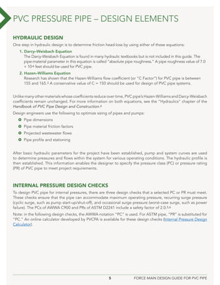 5 FORCE MAIN DESIGN GUIDE FOR PVC PIPE
HYDRAULIC DESIGN
One step in hydraulic design is to determine friction head-loss by using either of these equations:
1. Darcy–Weisbach Equation
The Darcy-Weisbach Equation is found in many hydraulic textbooks but is not included in this guide. The
pipe-material parameter in this equation is called “absolute pipe roughness.” A pipe roughness value of 7.0
× 10-6 feet should be used for PVC pipe.
2. Hazen–Williams Equation
Research has shown that the Hazen-Williams flow coefficient (or “C Factor”) for PVC pipe is between
155 and 165.3 A conservative value of C = 150 should be used for design of PVC pipe systems.
Unlike many other materials whose coefficients reduce over time, PVC pipe’s Hazen-Williams and Darcy-Weisbach
coefficients remain unchanged. For more information on both equations, see the “Hydraulics” chapter of the
Handbook of PVC Pipe Design and Construction.4
Design engineers use the following to optimize sizing of pipes and pumps:
 Pipe dimensions
 Pipe material friction factors
 Projected wastewater flows
 Pipe profile and stationing
After basic hydraulic parameters for the project have been established, pump and system curves are used
to determine pressures and flows within the system for various operating conditions. The hydraulic profile is
then established. This information enables the designer to specify the pressure class (PC) or pressure rating
(PR) of PVC pipe to meet project requirements.
INTERNAL PRESSURE DESIGN CHECKS
To design PVC pipe for internal pressures, there are three design checks that a selected PC or PR must meet.
These checks ensure that the pipe can accommodate maximum operating pressure, recurring surge pressure
(cyclic surge, such as pump start-up/shut-off), and occasional surge pressure (worst-case surge, such as power
failure). The PCs of AWWA C900 and PRs of ASTM D2241 include a safety factor of 2.0.5,6
Note: in the following design checks, the AWWA notation “PC” is used. For ASTM pipe, “PR” is substituted for
“PC.” An online calculator developed by PVCPA is available for these design checks (Internal Pressure Design
Calculator).
PVC PRESSURE PIPE – DESIGN ELEMENTS
 
