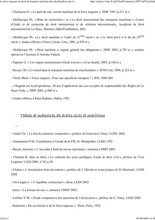 - Cherkaoui H. « Le péril de mer, notion maritime de la force majeure », DMF 1991, p.211 et s.
- Delebecque Ph. « Bilan de recherches » in « Le droit international des transports maritimes », Centre
d’étude et de recherche de droit international et de relations internationales, Académie de droit
international de La Haye, Martinus Hijhoff publishers, 2001.
- Delebecque Ph. « Le droit maritime à l’aube du 21ème
siècle » in « Le droit privé à la fin du 20ème
siècle », études offertes à Pierre Catala, Litec, 2001, p.929 et s.
- Delebecque Ph. « Droit maritime et régime général des obligations », DMF 2005, p.785 et s. numéro
spécial en l’honneur d’Antoine Vialard.
- Figuière G. « Les vagues monstrueuses (freak waves) », revue Scapel, 2003, p.160 et s.
- Racine J.B « Le retard dans le transport maritime de marchandises », RTD Com. 2008, p.223 et s.
- Tilche Marie « Force majeure –Pour une spécificité transport ? » BTL 2006.494.
- « Regards sur la jurisprudence. 40 ans d’application des cas exceptés de responsabilité des Règles de La
Haye-Visby », DMF 2005, p.908 et s.
- Etudes offertes à René Rodière, Dalloz, 1981.
· Thèses et mémoires de droits civil et maritime
- André Ch. « Le fait du créancier contractuel », préface de Geneviève Viney, LGDJ, 2002.
- Antonmattei P-H. Contribution à l’étude de la FM, th. Montpellier, LGDJ, 1992
- Beuzit, mémoire « L’incendie à bord du navire marchand » mémoire CDMT 2003.
- Chaaban R. dans sa thèse « La caducité des actes juridiques. Etude de droit civil », préface de Yves
Lequette, LGDJ 2005, n°30, p.20.
- Chabas « L’inexécution licite du contrat », préface de J. Ghestin et avant propos de D. Mazeaud ; LGDJ
2002.
- Fin-Langer L. « L’équilibre contractuel », thèse, LGDJ 2002.
- Joary « La fortune de mer », mémoire CDMT 2003.
- Laithier Y-M. « Etude comparative des sanctions de l’inexécution », préface de G. Viney, LGDJ 2004.
- Radouant « Du cas fortuit et de la force majeure », Thèse, Paris, 1920.
La force majeure en droit du transport maritime des marchandises par A... http://junon.u-3mrs.fr/ad210w00/memoires/2007/m07leal.html
10 of 11 05/09/2009 14:30
 
