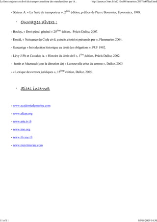 - Sériaux A. « La faute du transporteur », 2ème
édition, préface de Pierre Bonassies, Economica, 1998.
· Ouvrages divers :
- Bouloc, « Droit pénal général » 20ème
édition, Précis Dalloz, 2007.
- Ewald, « Naissance du Code civil, extraits choisi et présentés par », Flammarion 2004.
- Gazzaniga « Introduction historique au droit des obligations », PUF 1992.
- Lévy J-Ph et Castaldo A. « Histoire du droit civil », 1ère
édition, Précis Dalloz, 2002.
- Jamin et Mazeaud (sous la direction de) « La nouvelle crise du contrat », Dalloz, 2003
- « Lexique des termes juridiques », 15ème
édition, Dalloz, 2005.
· Sites internet
- www.academiedemarine.com
- www.afcan.org
- www.arte.tv.fr
- www.imo.org
- www.ifremer.fr
- www.meretmarine.com
La force majeure en droit du transport maritime des marchandises par A... http://junon.u-3mrs.fr/ad210w00/memoires/2007/m07leal.html
11 of 11 05/09/2009 14:30
 