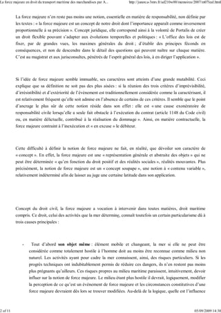 La force majeure n’en reste pas moins une notion, essentielle en matière de responsabilité, non définie par
les textes : « la force majeure est un concept de notre droit dont l’importance apparaît comme inversement
proportionnelle à sa précision ». Concept juridique, elle correspond ainsi à la volonté de Portalis de créer
un droit flexible pouvant s’adapter aux évolutions temporelles et politiques : « L’office des lois est de
fixer, par de grandes vues, les maximes générales du droit ; d’établir des principes féconds en
conséquences, et non de descendre dans le détail des questions qui peuvent naître sur chaque matière.
C’est au magistrat et aux jurisconsultes, pénétrés de l’esprit général des lois, à en diriger l’application ».
Si l’idée de force majeure semble immuable, ses caractères sont atteints d’une grande mutabilité. Ceci
explique que sa définition ne soit pas des plus aisées : si la réunion des trois critères d’imprévisibilité,
d’irrésistibilité et d’extériorité de l’évènement est traditionnellement considérée comme la caractérisant, il
est relativement fréquent qu’elle soit admise en l’absence de certains de ces critères. Il semble que le point
d’ancrage le plus sûr de cette notion réside dans son effet : elle est « une cause exonératoire de
responsabilité civile lorsqu’elle a seule fait obstacle à l’exécution du contrat (article 1148 du Code civil)
ou, en matière délictuelle, contribué à la réalisation du dommage ». Ainsi, en matière contractuelle, la
force majeure contraint à l’inexécution et « en excuse » le débiteur.
Cette difficulté à définir la notion de force majeure ne fait, en réalité, que dévoiler son caractère de
« concept ». En effet, la force majeure est une « représentation générale et abstraite des objets » qui ne
peut être déterminée « qu’en fonction du droit positif et des réalités sociales », réalités mouvantes. Plus
précisément, la notion de force majeure est un « concept soupape », une notion à « contenu variable »,
relativement indéterminé afin de laisser au juge une certaine latitude dans son application.
Concept du droit civil, la force majeure a vocation à intervenir dans toutes matières, droit maritime
compris. Ce droit, celui des activités que la mer détermine, connaît toutefois un certain particularisme dû à
trois causes principales :
- Tout d’abord son objet même : élément mobile et changeant, la mer si elle ne peut être
considérée comme totalement hostile à l’homme doit au moins être reconnue comme milieu non
naturel. Les activités ayant pour cadre la mer connaissent, ainsi, des risques particuliers. Si les
progrès techniques ont indubitablement permis de réduire ces dangers, ils n’en restent pas moins
plus prégnants qu’ailleurs. Ces risques propres au milieu maritime paraissent, intuitivement, devoir
influer sur la notion de force majeure. Le milieu étant plus hostile il devrait, logiquement, modifier
la perception de ce qu’est un évènement de force majeure et les circonstances constitutives d’une
force majeure devraient dès lors se trouver modifiées. Au-delà de la logique, quelle est l’influence
La force majeure en droit du transport maritime des marchandises par A... http://junon.u-3mrs.fr/ad210w00/memoires/2007/m07leal.html
2 of 11 05/09/2009 14:30
 