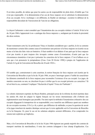 Il est donc possible, de même que pour les autres cas de responsabilité de plein droit, d’établir que l’on
n’est pas responsable. A la démonstration d’un cas de force majeure est ici substituée la démonstration
d’un cas excepté. Si la « technique » est différente, la finalité est identique : exonérer le débiteur de la
responsabilité découlant de l’inexécution de l’une de ses obligations.
Le doyen Carbonnier a ainsi considéré que l’énumération des cas exceptés réalisée à l’article 38 de la loi
du 18 juin 1966 s’apparentait à un « catalogue des forces majeures », soulignant par là même la proximité
des deux notions.
Visant notamment cette loi, les professeurs Viney et Jourdain considèrent que « parfois, la loi se contente
de mentionner certains faits comme cause d’exonération sans préciser si la force majeure est écartée ou au
moins si la liste des faits visés est limitative. Il faut semble-t-il en déduire d’une part que la force majeure
n’est pas écartée et peut toujours être invoquée comme cause d’exonération, d’autre part que les
circonstances énumérées n’ont pas à présenter les caractères de la force majeure. C’est d’ailleurs en ce
sens que s’est prononcée la jurisprudence [Cass. Com 20 février 1990] à propos de l’application de
l’article 4-2-g de la Convention de Bruxelles du 24 août 1924 ».
S’il semble que, contrairement à cette assertion, la notion française de force majeure soit écartée par la
Convention de Bruxelles et par la loi du 18 juin 1966, on peut s’interroger quant à l’utilité de caractériser
les éléments constitutifs de la force majeure pour reconnaître l’existence d’un cas excepté. Les juges, de
manière consciente ou non, ne cherchent ils pas à vérifier que le cas excepté présente ces caractères ? Si
tel est bien le cas, comment l’expliquer ? Recherche d’équité ? Force de l’habitude ?
La volonté clairement exprimée du Doyen Rodière, principal acteur de la réforme du droit maritime dans
les années 60, était de calquer le régime français sur les textes internationaux afin d’obtenir une
réglementation aussi homogène que possible. Fut ainsi repris la méthode d’énumération exhaustive des cas
exceptés dégageant le transporteur de sa responsabilité, avec toutefois une différence quant aux nombres
de cas exceptés reconnus. S’il n’y a là, a priori, que différence de méthodes, se pose la question de savoir
si les juges tranchent de manière identique suivant que le texte applicable soit la Convention de Bruxelles
ou la loi française. Et, pour le cas où les solutions adoptées seraient différentes, d’en comprendre les
raisons tant explicites qu’implicites.
Mais, si la Convention de Bruxelles et la loi du 18 juin 1966 régissent une grande majorité des contrats de
transport maritime de marchandises, il reste des contrats échappant à leur champ d’application. Ces
La force majeure en droit du transport maritime des marchandises par A... http://junon.u-3mrs.fr/ad210w00/memoires/2007/m07leal.html
4 of 11 05/09/2009 14:30
 