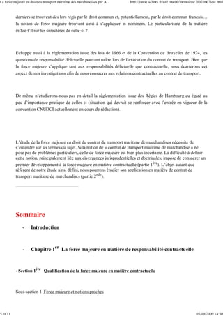 derniers se trouvent dès lors régis par le droit commun et, potentiellement, par le droit commun français…
la notion de force majeure trouvant ainsi à s’appliquer in nominem. Le particularisme de la matière
influe-t’il sur les caractères de celle-ci ?
Echappe aussi à la réglementation issue des lois de 1966 et de la Convention de Bruxelles de 1924, les
questions de responsabilité délictuelle pouvant naître lors de l’exécution du contrat de transport. Bien que
la force majeure s’applique tant aux responsabilités délictuelle que contractuelle, nous écarterons cet
aspect de nos investigations afin de nous consacrer aux relations contractuelles au contrat de transport.
De même n’étudierons-nous pas en détail la réglementation issue des Règles de Hambourg eu égard au
peu d’importance pratique de celles-ci (situation qui devrait se renforcer avec l’entrée en vigueur de la
convention CNUDCI actuellement en cours de rédaction).
L’étude de la force majeure en droit du contrat de transport maritime de marchandises nécessite de
s’entendre sur les termes du sujet. Si la notion de « contrat de transport maritime de marchandise » ne
pose pas de problèmes particuliers, celle de force majeure est bien plus incertaine. La difficulté à définir
cette notion, principalement liée aux divergences jurisprudentielles et doctrinales, impose de consacrer un
premier développement à la force majeure en matière contractuelle (partie 1ère
). L’objet autant que
référent de notre étude ainsi défini, nous pourrons étudier son application en matière de contrat de
transport maritime de marchandises (partie 2nde
).
Sommaire
- Introduction
- Chapitre 1er
La force majeure en matière de responsabilité contractuelle
- Section 1ère
Qualification de la force majeure en matière contractuelle
Sous-section 1 Force majeure et notions proches
La force majeure en droit du transport maritime des marchandises par A... http://junon.u-3mrs.fr/ad210w00/memoires/2007/m07leal.html
5 of 11 05/09/2009 14:30
 