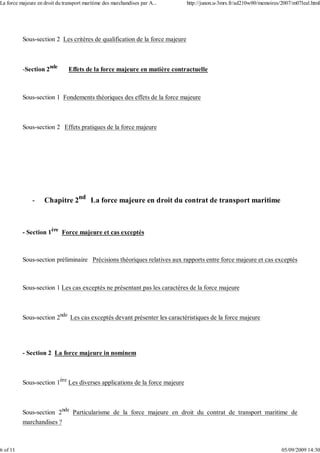 Sous-section 2 Les critères de qualification de la force majeure
-Section 2nde
Effets de la force majeure en matière contractuelle
Sous-section 1 Fondements théoriques des effets de la force majeure
Sous-section 2 Effets pratiques de la force majeure
- Chapitre 2nd
La force majeure en droit du contrat de transport maritime
- Section 1ère
Force majeure et cas exceptés
Sous-section préliminaire Précisions théoriques relatives aux rapports entre force majeure et cas exceptés
Sous-section 1 Les cas exceptés ne présentant pas les caractères de la force majeure
Sous-section 2nde
Les cas exceptés devant présenter les caractéristiques de la force majeure
- Section 2 La force majeure in nominem
Sous-section 1ère
Les diverses applications de la force majeure
Sous-section 2nde
Particularisme de la force majeure en droit du contrat de transport maritime de
marchandises ?
La force majeure en droit du transport maritime des marchandises par A... http://junon.u-3mrs.fr/ad210w00/memoires/2007/m07leal.html
6 of 11 05/09/2009 14:30
 