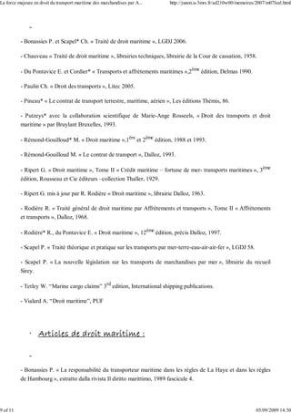 - Bonassies P. et Scapel* Ch. « Traité de droit maritime », LGDJ 2006.
- Chauveau « Traité de droit maritime », librairies techniques, librairie de la Cour de cassation, 1958.
- Du Pontavice E. et Cordier* « Transports et affrètements maritimes »,2ème
édition, Delmas 1990.
- Paulin Ch. « Droit des transports », Litec 2005.
- Pineau* « Le contrat de transport terrestre, maritime, aérien », Les éditions Thémis, 86.
- Putzeys* avec la collaboration scientifique de Marie-Ange Rosseels, « Droit des transports et droit
maritime » par Bruylant Bruxelles, 1993.
- Rémond-Gouilloud* M. « Droit maritime »,1ère
et 2ème
édition, 1988 et 1993.
- Rémond-Gouilloud M. « Le contrat de transport », Dalloz, 1993.
- Ripert G. « Droit maritime », Tome II « Crédit maritime – fortune de mer- transports maritimes », 3ème
édition, Rousseau et Cie éditeurs –collection Thaller, 1929.
- Ripert G. mis à jour par R. Rodière « Droit maritime », librairie Dalloz, 1963.
- Rodière R. « Traité général de droit maritime par Affrètements et transports », Tome II « Affrètements
et transports », Dalloz, 1968.
- Rodière* R., du Pontavice E. « Droit maritime », 12ème
édition, précis Dalloz, 1997.
- Scapel P. « Traité théorique et pratique sur les transports par mer-terre-eau-air-air-fer », LGDJ 58.
- Scapel P. « La nouvelle législation sur les transports de marchandises par mer », librairie du recueil
Sirey.
- Tetley W. “Marine cargo claims” 3rd
edition, International shipping publications.
- Vialard A. “Droit maritime”, PUF
· Articles de droit maritime :
- Bonassies P. « La responsabilité du transporteur maritime dans les règles de La Haye et dans les règles
de Hambourg », estratto dalla rivista Il diritto marittimo, 1989 fascicule 4.
La force majeure en droit du transport maritime des marchandises par A... http://junon.u-3mrs.fr/ad210w00/memoires/2007/m07leal.html
9 of 11 05/09/2009 14:30
 