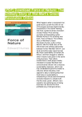 [PDF] Download Force of Nature: The
Unlikely Story of Wal-Mart's Green
Revolution Online
What happens when a renowned river
guide teams up with the CEO of one
of the largest-and least Earth-friendly-
corporations in the world? Nothing
less than a green business revolution
reveals Pulitzer Prize-winning
journalist and bestselling author
Edward Humes in his arresting new
book, Force of Nature: The Unlikely
Story of Wal-Mart's Green
Revolution.Humes, author of Eco
Barons, tells the inside story of the
little-known and unlikely partnership
between former Wal-Mart CEO H. Lee
Scott and white water expert-turned
Blu Skye sustainability consultant Jib
Ellison, and their struggle to redefine
what it means to be green in the world
of big business. Their efforts
transformed a small project initially
intended to insulate Wal-Mart from
environmental criticism into a massive
sustainability makeover, which now
has snowballed beyond the retailer to
influence whole industries, from
apparel to dairy to banking.Now their
fresh take on sustainability is
empowering a virtual second industrial
revolution based on a simple truth:
that the clean, green, efficient, less-
wasteful, less polluting way of doing
business can also be the most
profitable way of doing business.
 