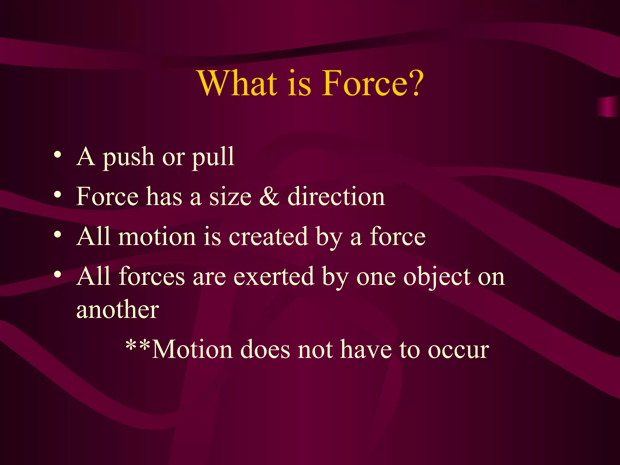 What is Force? A push or pull Force has a size & direction All motion is created by a force All forces are exerted by one object on another **Motion does not have to occur