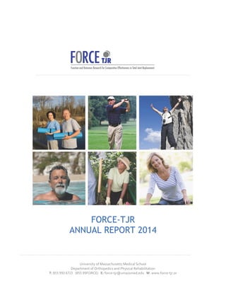 TJR 
FORCE-TJR 
ANNUAL REPORT 2014 
University 
of 
Massachusetts 
Medical 
School 
Department 
of 
Orthopedics 
and 
Physical 
Rehabilitation 
T: 
!"" 
$$% 
&'(% 
(! 
$$FORCE) 
E: 
force-­‐tjr@umassmed.edu 
W: 
www.force-­‐tjr.or 
 