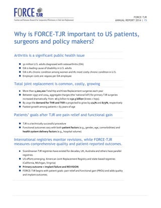 FORCE-TJR 
ANNUAL REPORT 2014 | 15 
TJR 
Why is FORCE-TJR important to US patients, 
surgeons and policy makers? 
Arthritis is a significant public health issue 
n 50 
million 
U.S. 
adults 
diagnosed 
with 
osteoarthritis 
(OA) 
n OA 
is 
leading 
cause 
of 
disability 
in 
U.S. 
adults 
n OA 
is 
#1 
chronic 
condition 
among 
women 
and 
#2 
most 
costly 
chronic 
condition 
in 
U.S. 
n Employer 
costs 
are 
$9000 
per 
OA 
employee 
Total joint replacement is common, costly, growing 
n More 
than 
1,000,000 
Total 
Hip 
and 
Knee 
Replacement 
surgeries 
each 
year 
n Between 
1997 
and 
2004, 
aggregate 
charges 
(the 
‘national 
bill’) 
for 
primary 
TJR 
surgeries 
increased 
dramatically: 
from 
$8.9 
billion 
to 
$50.5 
billion 
(knees 
 
hips). 
n By 
2030 
the 
demand 
for 
THR 
and 
TKR 
is 
projected 
to 
grow 
by 
174% 
and 
673%, 
respectively 
n Fastest 
growth 
among 
patients 
 
65 
years 
of 
age 
Patients’ goals after TJR are pain relief and functional gain 
n TJR 
is 
a 
technically 
successful 
procedure 
n Functional 
outcomes 
vary 
with 
both 
patient 
factors 
(e.g., 
gender, 
age, 
comorbidities) 
and 
health 
system 
delivery 
factors 
(e.g., 
hospital 
volume) 
International registries monitor revisions, while FORCE-TJR 
measures comprehensive quality and patient-reported outcomes. 
n Scandinavian 
TJR 
registries 
have 
existed 
for 
decades; 
UK, 
Australia 
and 
others 
have 
parallel 
registries 
n US 
efforts 
emerging: 
American 
Joint 
Replacement 
Registry 
and 
state-­‐based 
registries 
(California, 
Michigan, 
Virginia) 
n Primary 
outcome 
= 
Implant 
failure 
and 
REVISION 
n FORCE-­‐TJR 
begins 
with 
patient 
goals: 
pain 
relief 
and 
functional 
gain 
(PROs) 
and 
adds 
quality 
and 
implant 
outcomes. 
 