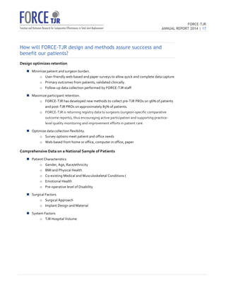 FORCE-TJR 
ANNUAL REPORT 2014 | 17 
TJR 
How will FORCE-TJR design and methods assure succcess and 
benefit our patients? 
Design 
optimizes 
retention 
n Minimize 
patient 
and 
surgeon 
burden. 
o User-­‐friendly 
web-­‐based 
and 
paper 
surveys 
to 
allow 
quick 
and 
complete 
data 
capture 
o Primary 
outcomes 
from 
patients; 
validated 
clinically. 
o Follow-­‐up 
data 
collection 
performed 
by 
FORCE-­‐TJR 
staff 
n Maximize 
participant 
retention. 
o FORCE-­‐TJR 
has 
developed 
new 
methods 
to 
collect 
pre-­‐TJR 
PROs 
on 
96% 
of 
patients 
and 
post-­‐TJR 
PROs 
on 
approximately 
85% 
of 
patients. 
o FORCE-­‐TJR 
is 
returning 
registry 
data 
to 
surgeons 
(surgeon-­‐specific 
comparative 
outcome 
reports), 
thus 
encouraging 
active 
participation 
and 
supporting 
practice-­‐ 
level 
quality 
monitoring 
and 
improvement 
efforts 
in 
patient 
care 
n Optimize 
data 
collection 
flexibility. 
o Survey 
options 
meet 
patient 
and 
office 
needs 
o Web-­‐based 
from 
home 
or 
office, 
computer 
in 
office, 
paper 
Comprehensive 
Data 
on 
a 
National 
Sample 
of 
Patients 
n Patient 
Characteristics 
o Gender, 
Age, 
Race/ethnicity 
o BMI 
and 
Physical 
Health 
o Co-­‐existing 
Medical 
and 
Musculoskeletal 
Conditions 
( 
o Emotional 
Health 
o Pre-­‐operative 
level 
of 
Disability 
n Surgical 
Factors 
o Surgical 
Approach 
o Implant 
Design 
and 
Material 
n System 
Factors 
o TJR 
Hospital 
Volume 
 