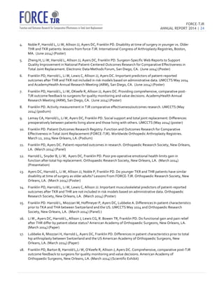 FORCE-TJR 
ANNUAL REPORT 2014 | 24 
TJR 
4. Noble 
P, 
Harrold 
L, 
Li 
W, 
Allison 
JJ, 
Ayers 
DC, 
Franklin 
PD. 
Disability 
at 
time 
of 
surgery 
in 
younger 
vs. 
Older 
THR 
and 
TKR 
patients: 
lessons 
from 
force-­‐TJR. 
International 
Congress 
of 
Arthroplasty 
Registries, 
Boston, 
MA. 
(June 
2014) 
(Poster) 
5. Zheng 
H, 
Li 
W, 
Harrold 
L, 
Allison 
JJ, 
Ayers 
DC, 
Franklin 
PD. 
Surgeon-­‐Specific 
Web 
Reports 
to 
Support 
Quality 
Improvement 
in 
National 
Patient-­‐Centered 
Outcomes 
Research 
for 
Comparative 
Effectiveness 
in 
Total 
Joint 
Replacement. 
Electronic 
Data 
Methods 
Forum, 
San 
Diego, 
CA. 
(June 
2014) 
(Poster) 
6. Franklin 
PD, 
Harrold 
L, 
Li 
W, 
Lewis 
C, 
Allison 
JJ, 
Ayers 
DC. 
Important 
predictors 
of 
patient-­‐reported 
outcomes 
after 
THR 
and 
TKR 
not 
included 
in 
risk 
models 
based 
on 
administrative 
data. 
UMCCTS 
May 
2014 
and 
AcademyHealth 
Annual 
Research 
Meeting 
(ARM), 
San 
Diego, 
CA. 
(June 
2014) 
(Poster) 
7. Franklin 
PD, 
Harrold 
L, 
Li 
W, 
OKeefe 
R, 
Allison 
JJ, 
Ayers 
DC. 
Providing 
comprehensive, 
comparative 
post-­‐ 
TJR 
outcome 
feedback 
to 
surgeons 
for 
quality 
monitoring 
and 
value 
decisions. 
AcademyHealth 
Annual 
Research 
Meeting 
(ARM), 
San 
Diego, 
CA. 
(June 
2014) 
(Poster) 
8. Franklin 
PD. 
Activity 
measurement 
in 
TJR 
comparative 
effectiveness/outcomes 
research. 
UMCCTS 
(May 
2014) 
(podium) 
9. Lemay 
CA, 
Harrold 
L, 
Li 
W, 
Ayers 
DC, 
Franklin 
PD. 
Social 
support 
and 
total 
joint 
replacement: 
Differences 
preoperatively 
between 
patients 
living 
alone 
and 
those 
living 
with 
others. 
UMCCTS 
(May 
2014) 
(poster) 
10. Franklin 
PD. 
Patient 
Outcomes 
Research 
Registry: 
Function 
and 
Outcomes 
Research 
for 
Comparative 
Effectiveness 
in 
Total 
Joint 
Replacement 
(FORCE-­‐TJR). 
Worldwide 
Orthopedic 
Arthroplasty 
Registries. 
March 
12, 
2014 
New 
Orleans, 
LA. 
(Podium) 
11. Franklin 
PD, 
Ayers 
DC. 
Patient-­‐reported 
outcomes 
in 
research. 
Orthopaedic 
Research 
Society, 
New 
Orleans, 
LA. 
(March 
2014) 
(Panel) 
12. Harrold 
L, 
Snyder 
B, 
Li 
W, 
Ayers 
DC, 
Franklin 
PD. 
Poor 
pre-­‐operative 
emotional 
health 
limits 
gain 
in 
function 
after 
total 
hip 
replacement. 
Orthopaedic 
Research 
Society, 
New 
Orleans, 
LA. 
(March 
2014) 
(Presentation) 
13. Ayers 
DC, 
Harrold 
L, 
Li 
W, 
Allison 
JJ, 
Noble 
P, 
Franklin 
PD. 
Do 
younger 
TKR 
and 
THR 
patients 
have 
similar 
disability 
at 
time 
of 
surgery 
as 
older 
adults? 
Lessons 
From 
FORCE-­‐TJR. 
Orthopaedic 
Research 
Society, 
New 
Orleans, 
LA. 
(March 
2014) 
(Poster) 
14. Franklin 
PD, 
Harrold 
L, 
Li 
W, 
Lewis 
C, 
Allison 
JJ. 
Important 
musculoskeletal 
predictors 
of 
patient-­‐reported 
outcomes 
after 
TKR 
and 
THR 
are 
not 
included 
in 
risk 
models 
based 
on 
administrative 
data. 
Orthopaedic 
Research 
Society, 
New 
Orleans, 
LA. 
(March 
2014) 
(Poster) 
15. Franklin 
PD. 
Harrold 
L, 
Miozzari 
M, 
Hoffmeyer 
P, 
Ayers 
DC, 
Lubbeke 
A. 
Differences 
In 
patient 
characteristics 
prior 
to 
TKA 
and 
THA 
between 
Switzerland 
and 
the 
US. 
UMCCTS 
May 
2014 
and 
Orthopaedic 
Research 
Society, 
New 
Orleans, 
LA. 
(March 
2014) 
(Panel) 
) 
16. Li 
W., 
Ayers 
DC, 
Harrold 
L, 
Allison 
J, 
Lewis 
CG, 
R. 
Bowen 
TR, 
Franklin 
PD. 
Do 
functional 
gain 
and 
pain 
relief 
after 
THR 
differ 
by 
patient 
obese 
status? 
American 
Academy 
of 
Orthopaedic 
Surgeons, 
New 
Orleans, 
LA. 
(March 
2014) 
(Paper) 
17. Lubbeke 
A, 
Miozzari 
H, 
Harrold 
L, 
Ayers 
DC, 
Franklin 
PD. 
Differences 
in 
patient 
characteristics 
prior 
to 
total 
hip 
arthroplasty 
between 
Switzerland 
and 
the 
US 
American 
Academy 
of 
Orthopaedic 
Surgeons, 
New 
Orleans, 
LA. 
(March 
2014) 
(Paper) 
18. Franklin 
PD, 
Barton 
B, 
Harrold 
L,Li 
W, 
O'Keefe 
R, 
Allison 
J, 
Ayers 
DC. 
Comprehensive, 
comparative 
post-­‐TJR 
outcome 
feedback 
to 
surgeons 
for 
quality 
monitoring 
and 
value 
decisions. 
American 
Academy 
of 
Orthopaedic 
Surgeons, 
New 
Orleans, 
LA. 
(March 
2014) 
(Scientific 
Exhibit) 
 