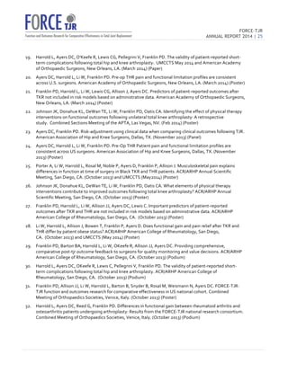 FORCE-TJR 
ANNUAL REPORT 2014 | 25 
TJR 
19. Harrold 
L, 
Ayers 
DC, 
O'Keefe 
R, 
Lewis 
CG, 
Pellegrini 
V, 
Franklin 
PD. 
The 
validity 
of 
patient-­‐reported 
short-­‐ 
term 
complications 
following 
total 
hip 
and 
knee 
arthroplasty. 
UMCCTS 
May 
2014 
and 
American 
Academy 
of 
Orthopaedic 
Surgeons, 
New 
Orleans, 
LA. 
(March 
2014) 
(Paper) 
20. Ayers 
DC, 
Harrold 
L, 
Li 
W, 
Franklin 
PD. 
Pre-­‐op 
THR 
pain 
and 
functional 
limitation 
profiles 
are 
consistent 
across 
U.S. 
surgeons. 
American 
Academy 
of 
Orthopaedic 
Surgeons, 
New 
Orleans, 
LA. 
(March 
2014) 
(Poster) 
21. Franklin 
PD, 
Harrold 
L, 
Li 
W, 
Lewis 
CG, 
Allison 
J, 
Ayers 
DC. 
Predictors 
of 
patient-­‐reported 
outcomes 
after 
TKR 
not 
included 
in 
risk 
models 
based 
on 
administrative 
data. 
American 
Academy 
of 
Orthopaedic 
Surgeons, 
New 
Orleans, 
LA. 
(March 
2014) 
(Poster) 
22. Johnson 
JK, 
Donahue 
KL, 
DeWan 
TE, 
Li 
W, 
Franklin 
PD, 
Oatis 
CA. 
Identifying 
the 
effect 
of 
physical 
therapy 
interventions 
on 
functional 
outcomes 
following 
unilateral 
total 
knee 
arthroplasty: 
A 
retrospective 
study. 
Combined 
Sections 
Meeting 
of 
the 
APTA, 
Las 
Vegas, 
NV. 
(Feb 
2014) 
(Poster) 
23. Ayers 
DC, 
Franklin 
PD. 
Risk-­‐adjustment 
using 
clinical 
data 
when 
comparing 
clinical 
outcomes 
following 
TJR. 
American 
Association 
of 
Hip 
and 
Knee 
Surgeons, 
Dallas, 
TX. 
(November 
2013) 
(Panel) 
24. Ayers 
DC, 
Harrold 
L, 
Li 
W, 
Franklin 
PD. 
Pre-­‐Op 
THR 
Patient 
pain 
and 
functional 
limitation 
profiles 
are 
consistent 
across 
US 
surgeons. 
American 
Association 
of 
Hip 
and 
Knee 
Surgeons, 
Dallas, 
TX. 
(November 
2013) 
(Poster) 
25. Porter 
A, 
Li 
W, 
Harrold 
L, 
Rosal 
M, 
Noble 
P, 
Ayers 
D, 
Franklin 
P, 
Allison 
J. 
Musculoskeletal 
pain 
explains 
differences 
in 
function 
at 
time 
of 
surgery 
in 
Black 
TKR 
and 
THR 
patients. 
ACR/ARHP 
Annual 
Scientific 
Meeting, 
San 
Diego, 
CA. 
(October 
2013) 
and 
UMCCTS 
(May2014) 
(Poster) 
26. Johnson 
JK, 
Donahue 
KL, 
DeWan 
TE, 
Li 
W, 
Franklin 
PD, 
Oatis 
CA. 
What 
elements 
of 
physical 
therapy 
interventions 
contribute 
to 
improved 
outcomes 
following 
total 
knee 
arthroplasty? 
ACR/ARHP 
Annual 
Scientific 
Meeting, 
San 
Diego, 
CA. 
(October 
2013) 
(Poster) 
27. Franklin 
PD, 
Harrold 
L, 
Li 
W, 
Allison 
JJ, 
Ayers 
DC, 
Lewis 
C. 
Important 
predictors 
of 
patient-­‐reported 
outcomes 
after 
TKR 
and 
THR 
are 
not 
included 
in 
risk 
models 
based 
on 
administrative 
data. 
ACR/ARHP 
American 
College 
of 
Rheumatology, 
San 
Diego, 
CA. 
(October 
2013) 
(Poster) 
28. Li 
W, 
Harrold 
L, 
Allison 
J, 
Bowen 
T, 
Franklin 
P, 
Ayers 
D. 
Does 
functional 
gain 
and 
pain 
relief 
after 
TKR 
and 
THR 
differ 
by 
patient 
obese 
status? 
ACR/ARHP 
American 
College 
of 
Rheumatology, 
San 
Diego, 
CA. 
(October 
2013) 
and 
UMCCTS 
(May 
2014) 
(Poster) 
29. Franklin 
PD, 
Barton 
BA, 
Harrold 
L, 
Li 
W, 
OKeefe 
R, 
Allison 
JJ, 
Ayers 
DC. 
Providing 
comprehensive, 
comparative 
post-­‐tjr 
outcome 
feedback 
to 
surgeons 
for 
quality 
monitoring 
and 
value 
decisions. 
ACR/ARHP 
American 
College 
of 
Rheumatology, 
San 
Diego, 
CA. 
(October 
2013) 
(Podium) 
30. Harrold 
L, 
Ayers 
DC, 
OKeefe 
R, 
Lewis 
C, 
Pellegrini 
V, 
Franklin 
PD. 
The 
validity 
of 
patient-­‐reported 
short-­‐ 
term 
complications 
following 
total 
hip 
and 
knee 
arthroplasty. 
ACR/ARHP 
American 
College 
of 
Rheumatology, 
San 
Diego, 
CA. 
(October 
2013) 
(Podium) 
31. Franklin 
PD, 
Allison 
JJ, 
Li 
W, 
Harrold 
L, 
Barton 
B, 
Snyder 
B, 
Rosal 
M, 
Weismann 
N, 
Ayers 
DC. 
FORCE-­‐TJR: 
TJR 
function 
and 
outcomes 
research 
for 
comparative 
effectiveness 
in 
US 
national 
cohort. 
Combined 
Meeting 
of 
Orthopaedics 
Societies, 
Venice, 
Italy. 
(October 
2013) 
(Poster) 
32. Harrold 
L, 
Ayers 
DC, 
Reed 
G, 
Franklin 
PD. 
Differences 
in 
functional 
gain 
between 
rheumatoid 
arthritis 
and 
osteoarthritis 
patients 
undergoing 
arthroplasty: 
Results 
from 
the 
FORCE-­‐TJR 
national 
research 
consortium. 
Combined 
Meeting 
of 
Orthopaedics 
Societies, 
Venice, 
Italy. 
(October 
2013) 
(Podium) 
 