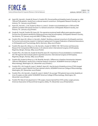 FORCE-TJR 
ANNUAL REPORT 2014 | 27 
TJR 
46. Ayers 
DC, 
Harrold 
L, 
Snyder 
B, 
Person 
S, 
Franklin 
PD. 
Clinical 
profile 
and 
disability 
levels 
of 
younger 
vs. 
older 
TKR 
and 
THR 
patients: 
results 
from 
a 
national 
research 
consortium. 
Orthopaedic 
Research 
Society, 
San 
Antonio, 
TX. 
(January 
2013) 
(Poster) 
47. Ayers 
DC, 
Harrold 
L, 
Li 
W, 
Snyder 
B, 
Allison 
JJ, 
Lewis 
C. 
Greater 
musculoskeletal 
pain 
in 
TKR 
and 
THR 
patients 
correlates 
with 
poorer 
function 
in 
a 
national 
consortium. 
Orthopaedic 
Research 
Society, 
San 
Antonio, 
TX. 
(January 
2013) 
(Poster) 
48. Snyder 
B, 
Yang 
W, 
Franklin 
PD, 
Ayers 
DC. 
Pre-­‐operative 
emotional 
health 
affects 
post-­‐operative 
patient 
function 
but 
not 
patient 
satisfaction 
following 
primary 
total 
hip 
arthroplasty. 
Orthopaedic 
Research 
Society, 
San 
Antonio, 
TX. 
(January 
2013) 
and 
UMCCTS 
(May 
2014) 
(Poster) 
49. Franklin 
PD, 
Ayers 
DC, 
Allison 
JJ, 
Harrold 
L, 
Noble 
P. 
Building 
a 
national 
consortium 
of 
orthopedic 
practices 
for 
function 
and 
outcomes 
research 
in 
total 
joint 
replacement. 
European 
Federation 
of 
National 
Associations 
or 
Orthopaedics 
and 
Traumatology, 
Berlin, 
Germany. 
(May 
2012) 
(Poster) 
50. Franklin 
PD, 
Ayers 
DC, 
Allison 
JJ, 
Li 
W, 
Harrold 
L, 
Snyder 
B. 
FORCE-­‐TJR: 
TJR 
Function 
and 
Outcomes 
Research 
for 
Comparative 
Effectiveness 
in 
US 
national 
cohort. 
International 
Congress 
of 
Arthroplasty 
Registries, 
Bergen, 
Norway. 
(May 
2012) 
(Poster) 
51. Franklin 
PD, 
Li 
W, 
Oatis 
CA, 
Snyder 
B, 
Rosal 
M, 
Ayers 
DC. 
Importance 
of 
musculoskeletal 
co-­‐morbidities 
in 
the 
TJR 
registries 
that 
evaluate 
patient-­‐reported 
outcomes. 
International 
Congress 
of 
Arthroplasty 
Registries, 
Bergen, 
Norway. 
(May 
2012) 
(Poster) 
52. Franklin 
PD, 
Snyder 
B, 
Allison 
JJ, 
Li 
W, 
Rosal 
M, 
Harrold 
L. 
Differences 
in 
baseline 
characteristics 
between 
TKR 
and 
THR 
patients: 
results 
from 
a 
national 
research 
consortium. 
ACR/ARHP 
American 
College 
of 
Rheumatology, 
Washington, 
DC. 
(November 
2012) 
(Poster) 
) 
53. Franklin 
PD, 
Li 
W, 
Snyder 
B, 
Lewis 
C, 
Noble 
P, 
Ayers 
DC. 
Has 
the 
level 
of 
disability 
at 
time 
of 
TKR 
changed 
over 
the 
past 
10 
years? 
Results 
from 
two 
national 
cohorts. 
ACR/ARHP 
American 
College 
of 
Rheumatology, 
Washington, 
DC. 
(November 
2012) 
(Poster) 
54. Franklin 
PD, 
Li 
W, 
Harrold 
L, 
Snyder 
B, 
Lewis 
C, 
Noble 
P. 
Do 
younger 
TKR 
patients 
have 
similar 
disability 
at 
time 
of 
surgery 
as 
older 
adults? 
ACR/ARHP 
American 
College 
of 
Rheumatology, 
Washington, 
DC. 
(November 
2012) 
(Poster) 
55. Franklin 
PD. 
Role 
of 
risk 
adjustment 
in 
TJR 
surgery-­‐ 
lessons 
learned 
from 
NYS 
cardiac 
surgery 
process. 
American 
Association 
of 
Hip 
and 
Knee 
Surgeons, 
Dallas, 
TX. 
(November 
2012) 
(Presentation) 
 